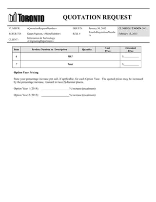 QUOTATION REQUEST
NUMBER:

«QuotationRequestNumber»

ISSUED:

REFER TO:

Karen Nguyen, «PhoneNumber»

REQ. #

CLIENT:

Information & Technology
«OriginatingDepartment»

Item

Product Number or Description

January 30, 2013
Email«RequisitionNumbe
r»

Quantity

Unit
Price

CLOSING 12 NOON ON
February 13, 2013

Extended
Price

6

HST

$____________

7

Total

$____________

Option Year Pricing
State your percentage increase per call, if applicable, for each Option Year. The quoted prices may be increased
by the percentage increase, rounded to two (2) decimal places.
Option Year 1 (2014): ____________________% increase (maximum)
Option Year 2 (2015): ____________________% increase (maximum)

 