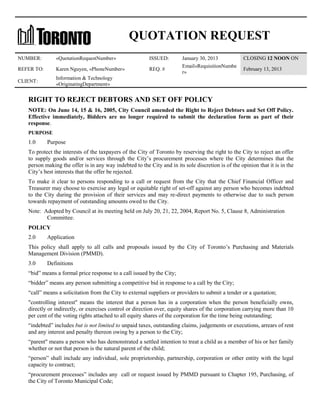 QUOTATION REQUEST
NUMBER:

«QuotationRequestNumber»

ISSUED:

REFER TO:

Karen Nguyen, «PhoneNumber»

REQ. #

CLIENT:

January 30, 2013
Email«RequisitionNumbe
r»

CLOSING 12 NOON ON

Information & Technology
«OriginatingDepartment»

February 13, 2013

RIGHT TO REJECT DEBTORS AND SET OFF POLICY
NOTE: On June 14, 15 & 16, 2005, City Council amended the Right to Reject Debtors and Set Off Policy.
Effective immediately, Bidders are no longer required to submit the declaration form as part of their
response.
PURPOSE

1.0

Purpose

To protect the interests of the taxpayers of the City of Toronto by reserving the right to the City to reject an offer
to supply goods and/or services through the City’s procurement processes where the City determines that the
person making the offer is in any way indebted to the City and in its sole discretion is of the opinion that it is in the
City’s best interests that the offer be rejected.
To make it clear to persons responding to a call or request from the City that the Chief Financial Officer and
Treasurer may choose to exercise any legal or equitable right of set-off against any person who becomes indebted
to the City during the provision of their services and may re-direct payments to otherwise due to such person
towards repayment of outstanding amounts owed to the City.
Note: Adopted by Council at its meeting held on July 20, 21, 22, 2004, Report No. 5, Clause 8, Administration
Committee.
POLICY
2.0

Application

This policy shall apply to all calls and proposals issued by the City of Toronto’s Purchasing and Materials
Management Division (PMMD).
3.0

Definitions

“bid” means a formal price response to a call issued by the City;
“bidder” means any person submitting a competitive bid in response to a call by the City;
“call” means a solicitation from the City to external suppliers or providers to submit a tender or a quotation;
"controlling interest" means the interest that a person has in a corporation when the person beneficially owns,
directly or indirectly, or exercises control or direction over, equity shares of the corporation carrying more than 10
per cent of the voting rights attached to all equity shares of the corporation for the time being outstanding;
“indebted” includes but is not limited to unpaid taxes, outstanding claims, judgements or executions, arrears of rent
and any interest and penalty thereon owing by a person to the City;
“parent" means a person who has demonstrated a settled intention to treat a child as a member of his or her family
whether or not that person is the natural parent of the child;
“person” shall include any individual, sole proprietorship, partnership, corporation or other entity with the legal
capacity to contract;
“procurement processes” includes any call or request issued by PMMD pursuant to Chapter 195, Purchasing, of
the City of Toronto Municipal Code;

 