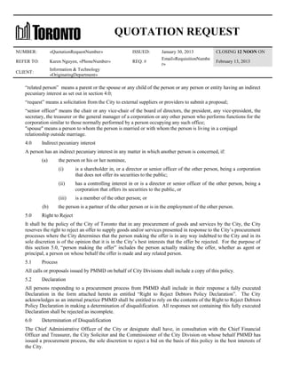 QUOTATION REQUEST
NUMBER:

«QuotationRequestNumber»

ISSUED:

REFER TO:

Karen Nguyen, «PhoneNumber»

REQ. #

CLIENT:

January 30, 2013
Email«RequisitionNumbe
r»

CLOSING 12 NOON ON

Information & Technology
«OriginatingDepartment»

February 13, 2013

“related person” means a parent or the spouse or any child of the person or any person or entity having an indirect
pecuniary interest as set out in section 4.0;
“request” means a solicitation from the City to external suppliers or providers to submit a proposal;
“senior officer" means the chair or any vice-chair of the board of directors, the president, any vice-president, the
secretary, the treasurer or the general manager of a corporation or any other person who performs functions for the
corporation similar to those normally performed by a person occupying any such office;
"spouse" means a person to whom the person is married or with whom the person is living in a conjugal
relationship outside marriage.
4.0

Indirect pecuniary interest

A person has an indirect pecuniary interest in any matter in which another person is concerned, if:
(a)

the person or his or her nominee,
(i)
(ii)

5.0

has a controlling interest in or is a director or senior officer of the other person, being a
corporation that offers its securities to the public, or

(iii)
(b)

is a shareholder in, or a director or senior officer of the other person, being a corporation
that does not offer its securities to the public;

is a member of the other person; or

the person is a partner of the other person or is in the employment of the other person.

Right to Reject

It shall be the policy of the City of Toronto that in any procurement of goods and services by the City, the City
reserves the right to reject an offer to supply goods and/or services presented in response to the City’s procurement
processes where the City determines that the person making the offer is in any way indebted to the City and in its
sole discretion is of the opinion that it is in the City’s best interests that the offer be rejected. For the purpose of
this section 5.0, “person making the offer” includes the person actually making the offer, whether as agent or
principal, a person on whose behalf the offer is made and any related person.
5.1

Process

All calls or proposals issued by PMMD on behalf of City Divisions shall include a copy of this policy.
5.2

Declaration

All persons responding to a procurement process from PMMD shall include in their response a fully executed
Declaration in the form attached hereto as entitled “Right to Reject Debtors Policy Declaration”. The City
acknowledges as an internal practice PMMD shall be entitled to rely on the contents of the Right to Reject Debtors
Policy Declaration in making a determination of disqualification. All responses not containing this fully executed
Declaration shall be rejected as incomplete.
6.0

Determination of Disqualification

The Chief Administrative Officer of the City or designate shall have, in consultation with the Chief Financial
Officer and Treasurer, the City Solicitor and the Commissioner of the City Division on whose behalf PMMD has
issued a procurement process, the sole discretion to reject a bid on the basis of this policy in the best interests of
the City.

 