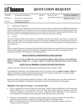 QUOTATION REQUEST
NUMBER:

«QuotationRequestNumber»

ISSUED:

REFER TO:

Karen Nguyen, «PhoneNumber»

REQ. #

CLIENT:

Information & Technology
«OriginatingDepartment»

6.1

January 30, 2013
Email«RequisitionNumbe
r»

CLOSING 12 NOON ON
February 13, 2013

Notification of Rejection

Once a decision to reject a bid has been made by the City under sections 5.0 and 6.0 hereof, PMMD shall forthwith
notify the affected person of the decision by way of a notice in writing delivered to the address provided by the
person in the particular procurement process from which that the bid has been rejected, provided, however, that
any such rejection is not conditional upon the delivery or receipt of such notice in writing.
7.0

Set-Off

The Chief Financial Officer and Treasurer, in consultation with the City Solicitor, may choose to exercise any
legal or equitable right of set-off against any person who becomes indebted to the City during the provision of
their services and may re-direct payments otherwise due to such person towards repayment of outstanding amounts
owed to the City.
8.0
Where a disqualified person is otherwise the lowest bidder whose bid meets the specifications and requirements set
out in the call or request, such bid will be referred to a standing committee of council in accordance with the
provisions of Schedule 195, Purchasing, of the Municipal Code
RIGHT TO REJECT DEBTORS POLICY DECLARATION
NOTE: On June 14, 15 & 16, 2005, City Council amended the Right to Reject Debtors and Set Off Policy.
Effective immediately, Bidders are no longer required to submit the declaration form as part of their
response.
NOTICE TO ALL BIDDERS: CHANGES TO FAIR WAGE POLICY
Changes to the City of Toronto Fair Wage Policy and Schedules effective August 1, 2003
The updated Fair Wage Policy and Schedules approved by City Council in June are effective August 1, 2003 and
apply to all quotations, tenders and proposals issued by the City of Toronto as of that date. The Labour Trades
Obligations in the Construction Industry continue to apply.
Quotations, tenders, and proposals issued prior to August 1, 2003, will continue to be in accordance with the Fair
Wage Policy and Schedules as of the date tendered and will continue until the duration of the contract.

Highlights of the Approved Changes – see attached Policy
Clarity in application of the Fair Wage Policy and Labour Trades Contractual Obligations in the Construction
Industry document (e.g. the provisions of the Fair Wage Policy apply equally to Contractors and SubContractors engaged in work for the City of Toronto; Contractors will be responsible for any violations or
non-compliance issues arising from the engagement of any Sub contractor on City work);
Definition of non-compliance: Contractor or Sub-contractor fails to co-operate with the Fair Wage Office;
Contractor or Sub-Contractor violates the Fair Wage or the Labour Trades requirements
Note: if a Sub-Contractor is in violation of the Fair Wage Policy, non-compliance applies to both the
Contractor and Sub-Contractor;

 