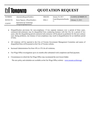 QUOTATION REQUEST
NUMBER:

«QuotationRequestNumber»

ISSUED:

REFER TO:

Karen Nguyen, «PhoneNumber»

REQ. #

CLIENT:

January 30, 2013
Email«RequisitionNumbe
r»

CLOSING 12 NOON ON

Information & Technology
«OriginatingDepartment»

February 13, 2013

Disqualification provisions for non-compliance: if two separate instances over a period of three years,
contractor/sub-contractor may be disqualified from conducting business with the City for a period of two
years; after the disqualifying period contractor/sub-contractor will be placed on probation for the next contract
year; during probation, one instance of non-compliance may result in disqualification for an indefinite period
of time;
All violations will be reported to the City of Toronto Government Management Committee and names of
disqualified firms will be posted on the City of Toronto website;
Increased Administration Fee from 10% to 15% for all violations;
Fair Wage Office investigations up to six months after substantial work completion and final payment;
Circumstances in which the Fair Wage Office may recommend the next lowest bidder.
The new policy and schedules are available on the Fair Wage Office website – www.toronto.ca/fairwage

 