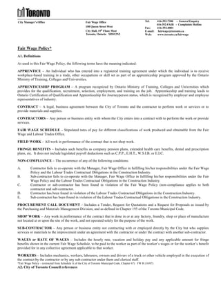 City Manager’s Office

Fair Wage Office
100 Queen Street West
City Hall, 19th Floor, West
Toronto, Ontario M5H 2N2

Tel:

416-392-7300 - General Enquiry
416-392-FAIR - Complaints Hotline
Fax:
416-392-0801
E-mail: fairwage@toronto.ca
Web:
www.toronto.ca/fairwage

Fair Wage Policy*
A1. Definitions
As used in this Fair Wage Policy, the following terms have the meaning indicated:
APPRENTICE – An Individual who has entered into a registered training agreement under which the individual is to receive
workplace-based training in a trade, other occupations or skill set as part of an apprenticeship program approved by the Ontario
Ministry of Training, Colleges and Universities.
APPRENTICESHIP PROGRAM – A program recognized by Ontario Ministry of Training, Colleges and Universities which
provides for the qualification, recruitment, selection, employment, and training on the job. Apprenticeship and training leads to
Ontario Certification of Qualification and Apprenticeship for Journeyperson status, which is recognized by employer and employee
representatives of industry.
CONTRACT – A legal, business agreement between the City of Toronto and the contractor to perform work or services or to
provide materials and supplies.
CONTRACTORS – Any person or business entity with whom the City enters into a contract with to perform the work or provide
services.
FAIR WAGE SCHEDULE – Stipulated rates of pay for different classifications of work produced and obtainable from the Fair
Wage and Labour Trades Office.
FIELD WORK – All work in performance of the contract that is not shop work.
FRINGE BENEFITS – Includes such benefits as company pension plans, extended health care benefits, dental and prescription
plans, etc. It does not include legislated payroll deductions such as C.P.P., E.H.T., W.S.I.B. or E.I.C.
NON-COMPLIANCE – The occurrence of any of the following conditions:
A.
B.
C.
D.
E.

Contractor fails to co-operate with the Manager, Fair Wage Office in fulfilling his/her responsibilities under the Fair Wage
Policy and the Labour Trades Contractual Obligations in the Construction Industry.
Sub-contractor fails to co-operate with the Manager, Fair Wage Office in fulfilling his/her responsibilities under the Fair
Wage Policy and the Labour Trades Contractual Obligations in the Construction Industry.
Contractor or sub-contractor has been found in violation of the Fair Wage Policy (non-compliance applies to both
contractor and sub-contractor.
Contractor has been found in violation of the Labour Trades Contractual Obligations in the Construction Industry.
Sub-contractor has been found in violation of the Labour Trades Contractual Obligations in the Construction Industry.

PROCUREMENT CALL DOCUMENT – Includes a Tender, Request for Quotations and a Request for Proposals as issued by
the Purchasing and Materials Management Division, and as defined in Chapter 195 of the Toronto Municipal Code.
SHOP WORK – Any work in performance of the contract that is done in or at any factory, foundry, shop or place of manufacture
not located at or upon the site of the work, and not operated solely for the purpose of the work.
SUB-CONTRACTOR – Any person or business entity not contracting with or employed directly by the City but who supplies
services or materials to the improvement under an agreement with the contractor or under the contract with another sub-contractor.
WAGES or RATE OF WAGES – Includes the hourly rate, vacation and holiday pay and any applicable amount for fringe
benefits shown in the current Fair Wage Schedule, to be paid to the worker as part of the worker’s wages or for the worker’s benefit
provided for in any collective agreement applicable to that worker.
WORKERS – Includes mechanics, workers, labourers, owners and drivers of a truck or other vehicle employed in the execution of
the contract by the contractor or by any sub-contractor under them and clerical staff.
*Fair Wage Policy – (extracted from Schedule A of the City of Toronto Municipal Code, Chapter 67) FW R (10/07)

A2. City of Toronto Council references

 