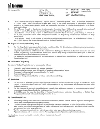 City Manager’s Office

A.

B.
C.

D.

Fair Wage Office
100 Queen Street West
City Hall, 19th Floor, West
Toronto, Ontario M5H 2N2

Tel:

416-392-7300 - General Enquiry
416-392-FAIR - Complaints Hotline
Fax:
416-392-0801
E-mail: fairwage@toronto.ca
Web:
www.toronto.ca/fairwage

City of Toronto Council, by the adoption of Corporate Services Committee Report 13, Clause 1, as amended, at its meeting
of October 1 and 2, 1998, directed that the Fair Wage Policy of the former Municipality of Metropolitan Toronto be
adopted for all City Divisions, agencies, boards and commissions and replace all existing fair wage policies of the former
local municipalities.
City of Toronto Council, by the adoption of Administration Committee Report 7, Clause 1, as amended, at its meeting of
June 18, 19 and 20, 2002, directed that certain changes be made to the Fair Wage Policy and Procedures.
City of Toronto Council, by the adoption of Administration Committee Report 5, Clause 2, at its meeting of June 24, 25
and 26, 2003, directed that certain further changes be made to the Fair Wage Policy and Procedures, and to the Fair Wage
Rate Schedule.
City of Toronto Council, by the adoption of Government Management Committee Item 8.9, at its meeting of October 22
and 23, 2007, directed that certain changes be made to the Fair Wage Policy.

A3. Purpose and history of Fair Wage Policy
A.
B.

C.

The Fair Wage Policy has as a central principle the prohibition of the City doing business with contractors, sub-contractors
and suppliers who discriminate against their workers.
Originally implemented in 1893 to ensure that contractors for the City paid their workers the union rates or, for non-union
workers, the prevailing wages and benefits in their field, the Fair Wage Policy has expanded over the years to other nonconstruction classifications such as clerical workers.
The policy also requires compliance with acceptable number of working hours and conditions of work in order to protect
the rights of workers.

A4. Intent of Fair Wage Policy
The intent of the Fair Wage Policy can be summarized as follows:
A.
B.
C.
D.
E.

To produce stable labour relations with minimal disruption;
To compromise between the wage differentials of organized and unorganized labour;
To create a level playing field in competitions for City work;
To protect the public; and
To enhance the reputation of the City for ethical and fair business dealings.

A5. Application
A.

B.
C.

The provisions of the Fair Wage Policy apply equally to contractors and all sub-contractors engaged in work for the City of
Toronto. It is understood that contractors cannot sub-contract work to any sub-contractor at a rate lower that called for in
the Fair Wage Policy.
The fair wage rates do not apply to small businesses, typically those with owner-operators, or partnerships, or principals of
companies as long as they undertake the work themselves.
It should be noted that under the above City of Toronto Council reference authorities, the conditions of the Fair Wage
Policy cannot be waived, unless authorized by Council to do so.

A6. Establishment of rates
A.
B.

C.

Establishing fair wage rates and schedules are intended to minimize potential conflicts between organized and unorganized
labour in the tendering and awarding of City contracts.
Certain designated construction-related rates are based on the lowest rate established by collective bargaining, while the
wage rates for other classifications are based on market and industrial surveys in accordance with the prevailing wages for
non-union workers in the geographic area.
The City encourages contractors to hire and train apprentices under approved apprenticeship programs.
Apprentices/trainees will be assessed based on Provincial Qualification Apprenticeship Certification Criteria.

*Fair Wage Policy – (extracted from Schedule A of the City of Toronto Municipal Code, Chapter 67)
FW R (10/07)

 