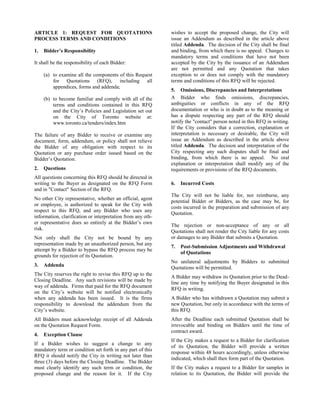 ARTICLE 1: REQUEST FOR QUOTATIONS
PROCESS TERMS AND CONDITIONS
1.

Bidder’s Responsibility

It shall be the responsibility of each Bidder:
(a) to examine all the components of this Request
for Quotations (RFQ), including all
appendices, forms and addenda;
(b) to become familiar and comply with all of the
terms and conditions contained in this RFQ
and the City’s Policies and Legislation set out
on the City of Toronto website at:
www.toronto.ca/tenders/index.htm
The failure of any Bidder to receive or examine any
document, form, addendum, or policy shall not relieve
the Bidder of any obligation with respect to its
Quotation or any purchase order issued based on the
Bidder’s Quotation.
2.

Questions

All questions concerning this RFQ should be directed in
writing to the Buyer as designated on the RFQ Form
and in "Contact" Section of the RFQ.
No other City representative, whether an official, agent
or employee, is authorized to speak for the City with
respect to this RFQ, and any Bidder who uses any
information, clarification or interpretation from any other representative does so entirely at the Bidder’s own
risk.
Not only shall the City not be bound by any
representation made by an unauthorized person, but any
attempt by a Bidder to bypass the RFQ process may be
grounds for rejection of its Quotation.
3.

Addenda

The City reserves the right to revise this RFQ up to the
Closing Deadline. Any such revisions will be made by
way of addenda. Firms that paid for the RFQ document
on the City’s website will be notified electronically
when any addenda has been issued. It is the firms
responsibility to download the addendum from the
City’s website.
All Bidders must acknowledge receipt of all Addenda
on the Quotation Request Form.
4.

Exception Clause

If a Bidder wishes to suggest a change to any
mandatory term or condition set forth in any part of this
RFQ it should notify the City in writing not later than
three (3) days before the Closing Deadline. The Bidder
must clearly identify any such term or condition, the
proposed change and the reason for it. If the City

wishes to accept the proposed change, the City will
issue an Addendum as described in the article above
titled Addenda. The decision of the City shall be final
and binding, from which there is no appeal. Changes to
mandatory terms and conditions that have not been
accepted by the City by the issuance of an Addendum
are not permitted and any Quotation that takes
exception to or does not comply with the mandatory
terms and conditions of this RFQ will be rejected.
5. Omissions, Discrepancies and Interpretations
A Bidder who finds omissions, discrepancies,
ambiguities or conflicts in any of the RFQ
documentation or who is in doubt as to the meaning or
has a dispute respecting any part of the RFQ should
notify the "contact" person noted in this RFQ in writing.
If the City considers that a correction, explanation or
interpretation is necessary or desirable, the City will
issue an Addendum as described in the article above
titled Addenda. The decision and interpretation of the
City respecting any such disputes shall be final and
binding, from which there is no appeal. No oral
explanation or interpretation shall modify any of the
requirements or provisions of the RFQ documents.
6.

Incurred Costs

The City will not be liable for, nor reimburse, any
potential Bidder or Bidders, as the case may be, for
costs incurred in the preparation and submission of any
Quotation.
The rejection or non-acceptance of any or all
Quotations shall not render the City liable for any costs
or damages to any Bidder that submits a Quotation.
7.

Post-Submission Adjustments and Withdrawal
of Quotations

No unilateral adjustments by Bidders to submitted
Quotations will be permitted.
A Bidder may withdraw its Quotation prior to the Deadline any time by notifying the Buyer designated in this
RFQ in writing.
A Bidder who has withdrawn a Quotation may submit a
new Quotation, but only in accordance with the terms of
this RFQ.
After the Deadline each submitted Quotation shall be
irrevocable and binding on Bidders until the time of
contract award.
If the City makes a request to a Bidder for clarification
of its Quotation, the Bidder will provide a written
response within 48 hours accordingly, unless otherwise
indicated, which shall then form part of the Quotation.
If the City makes a request to a Bidder for samples in
relation to its Quotation, the Bidder will provide the

 