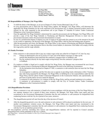 City Manager’s Office

Fair Wage Office
100 Queen Street West
City Hall, 19th Floor, West
Toronto, Ontario M5H 2N2

Tel:

416-392-7300 - General Enquiry
416-392-FAIR - Complaints Hotline
Fax:
416-392-0801
E-mail: fairwage@toronto.ca
Web:
www.toronto.ca/fairwage

A8. Responsibilities of Manager, Fair Wage Office
A.
B.

C.

D.
E.

To fulfil the duties of the Manager, as set out in Chapter 67 of the Toronto Municipal Code, 67-A3
In every procurement call to which the Fair Wage Policy applies, the Manager, Fair Wage Office, will determine the
applicable Fair Wage Schedules for the work requested in the procurement call, or whether unionized workers need to be
utilized for the work requested in the procurement call as per Chapter 67 Schedule B Labour Trades Contractual
Obligations in the Construction Industry.
Once the applicable Fair Wage Schedule is determined for a specific procurement call, the Manager, Fair Wage Office will
provide a copy of the Fair Wage Schedule to Purchasing and Materials Management Division to insert into the
procurement document, before the procurement documentation is issued.
In case of a jurisdictional dispute or dispute as to rate of wages to be paid under the contract or as to the amount to be paid
to any worker or apprentice, the decision of the Manager, Fair Wage Office, shall be final and binding upon all parties.
After the procurement call closes, the Manager, Fair Wage Office, at the request of Purchasing and Materials Management
Division, will send a fair wage declaration form to the three lowest bidders, to determine if the bidder will comply with the
fair wage policy and fair wage schedule.

A9. Penalty Provisions
A.

If the contractor or sub-contractor fails to pay any worker wages at the rate called for in Chapter 67-A7, the City may:
(1)
Charge an administrative fee not in excess of 15 per cent of the balance necessary to make up the
amount that should have been paid from the contractor’s progress draw or holdback; and
(2)
Pay the worker(s) directly for any back-wages owing directly from the contractor’s progress draw
or holdback.

B.

If a tenderer or bidder is found not to comply with the Fair Wage Policy, the Manager may recommend the next lowest
bidder for contract aware to Purchasing & Materials Management Division in the following circumstances:
(1)
On the declaration form discussed in Chapter 67-A8E, a contractor or sub-contractor does not meet the Fair Wage
Schedules.
(2)
An investigation is underway and the firm does not co-operate in providing timely information within 5 business
days after being requested by the Manager, Fair Wage Office in fulfilling his or her responsibilities under the Fair
Wage Policy and the Labour Trades Contractual Obligations in the Construction Industry and, operationally, the
provision of goods and/or services cannot be delayed.
(3)
A contractor or sub-contractor is in violation of the Fair Wage Policy and has not paid restitution to its workers.
(4)
A contractor or sub-contractor is unable to comply with the City of Toronto Labour Trades Contractual
Obligations in the Construction Industry.

A10. Disqualification Provisions
A.

When a contractor or any sub-contractor is found to be in non-compliance with the provisions of the Fair Wage Policy in
two separate instances over a period of three years inclusive, the Manager, Fair Wage Office must report and may
recommend to the Government Management Committee that the said contractor or sub-contractor be disqualified from
conducting business with the City for a period of two years, inclusive.

B.

The disqualification period will start from the day of the decision of Council.

C.

After the disqualifying period is over, the said contractor or sub-contractor will be placed on probation for the next year. If
another non-compliance violation occurs, the Manager, Fair Wage Office must report and may recommend to the
Government Management committee that the said contractor or sub-contractor; be disqualified from conducting business
with the City for an indefinite period of time.
All non-compliance activities (including firm names) and disqualification statistics will be reported to Council annually.
Disqualified firms will be published on the City’s website.
*Fair Wage Policy – (extracted from Schedule A of the City of Toronto Municipal Code, Chapter 67)
FW R (10/07)

 