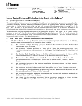 City Manager’s Office

Fair Wage Office
100 Queen Street West
City Hall, 19th Floor, West
Toronto, Ontario M5H 2N2

Tel:

416-392-7300 - General Enquiry
416-392-FAIR - Complaints Hotline
Fax:
416-392-0801
E-mail: fairwage@toronto.ca
Web:
www.toronto.ca/fairwage

Labour Trades Contractual Obligations in the Construction Industry*
B1. Legislative Applicability of Labour Trades Obligations.
The mandatory Labour Trades provisions for municipalities bound by province-wide collective agreements are separate from Fair
Wage Policy established, monitored and enforced by the City. Central to any understanding of municipal obligations to Labour
Trades, is that the City has no discretion in setting wage rates or in using union labour for certain trades performing Work for the
City. This is by virtue of the Province-wide collective agreements applicable to trades in the Industrial, Commercial and
Institutional (ICI) and Residential sectors and other negotiated collective agreements in other sectors of the construction industry.
The Province-wide collective agreements are binding on all employers in the sector. The former City of Toronto was first
considered an “employer” when the relevant unions obtained bargaining rights beginning in 1978. As a result, subject to the
jurisdiction of the collective agreements, union workers must be used for contracted-out Work. The use of union sub-contractors
for municipal building projects is also required in most cases.
B2. Current Labour Trades Contractual Obligations in the Construction Industry.
A.

The City of Toronto is bound by the current province-wide collective agreements with respect to the Industrial,
Commercial and Institutional sectors of the construction industry between:
(1)

The Carpenters’ Employer Bargaining Agency and the Ontario Provincial Council, United Brotherhood of
Carpenters and Joiners of America.

(2)

The Mechanical Contractors Association of Ontario and the Ontario Pipe Trades Council of the United
Association of Journey-men and Apprentices of the Plumbing and Pipe-Fitting Industry of the United States and
Canada.

(3)

The Electrical Trade Bargaining Agency of the Electrical Contractors Association of Ontario and The
International Brotherhood of Electrical Workers and the IBEW Construction Council of Ontario.

(4)

The International Union of Bricklayers and Allied Craftsmen and the Ontario Provincial Conference of the
International Union of Bricklayers and Allied Craftsmen, and The Masonry Industry Employers Council of
Ontario.

(5)

The International Association of Heat and Frost Insulators and Asbestos Workers and The Master Insulators’
Association of Ontario Inc.

(6)

The International Brotherhood of Painters and Allied Trades and The Ontario Painting Contractors Association.

(7)

The Ontario Glazier Agreement between The Architectural Glass and Metal Contractors Association and The
International Brotherhood of Painters and Allied Trades; and

(8)

The Environmental Sheet Metal Association Toronto and the Sheet Metal Workers’ International Association and
the Ontario Sheet Metal Workers’ Conference.

(9)

The Ontario Erectors Association Incorporated, and the International Association of Bridge, Structural,
Ornamental and Reinforcing Iron Workers and the Ironworkers District Council of Ontario

* Labour Trades Contractual Obligations – (extracted from Schedule B of the City of Toronto Municipal Code, Chapter 67 )

 