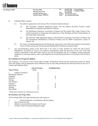 City Manager’s Office

B.

Tel:

416-392-7300 - General Enquiry
416-392-FAIR - Complaints Hotline
Fax:
416-392-0801
E-mail: fairwage@toronto.ca
Web:
www.toronto.ca/fairwage

Fair Wage Office
100 Queen Street West
City Hall, 19th Floor, West
Toronto, Ontario M5H 2N2

Exhibition Place is bound;
(1)

By collective agreements in all sectors of the construction industry between:
(a)
(b)

C.

The Mechanical Contractors Association of Ontario and The Ontario Pipe Trades Council of the
United Association of Journeymen and Apprentices of the Plumbing and Pipe Fitting Industry of
the United States and Canada.

(c)

(2)

The Carpenters’ Employer Bargaining Agency and The Ontario Provincial Council, United
Brotherhood of Carpenters and Joiners of America.

The Electrical Trade Bargaining Agency of the Electrical Contractors Association of Ontario and
The International Brotherhood of Electrical Workers and the IBEW Construction Council of
Ontario; and

By Letters of Understanding between the Board and, respectively, Local 506 of the Labourers International
Union of North America and The International Brotherhood of Painters and Allied Trades.

Any non-maintenance part(s) of the Work that is the work of Union members for whom the said Council,
Brotherhood, Association or Local is the collective representative under the provisions of any one of the said
collective agreements or the said Letters shall in each case be performed only by an employer owing contractual
obligations to such representative, unless such obligations do not prohibit performance of such part(s) of the Work by
others.

B3. Guidelines for Prospective Bidders.
This summary is an overview of the current status of trades’ certifications and the relevant construction sectors for which
firms and workers with the appropriate union affiliations must be used when performing the following Work for the City of
Toronto and Exhibition Place.
Type of Work
1.
Asbestos/ Insulation
Bricklaying/ Masonry
Carpentry
Electrical
Glazing
Iron Workers
Labourers
Mechanical
Painting
Sheet Metal

City of Toronto
* I.C.I.

Exhibition Place

X
X
X
X
X
X
X
X
X

X
X

X
X
X

* (Industrial, Commercial, Institutional sector)
B4. Decisions, Fair Wage Policy.
The Fair Wage Office will make final decisions with respect to:
2.
•
•
•

•
Work jurisdictions, in consultation with the industry
type of Work involved
whether or not union firms/workers must be used
if Labour Trades Contractual Obligations apply

* Labour Trades Contractural Obligations – (extracted from Schedule B of the City of Toronto Municipal Code, Chapter 67)

 