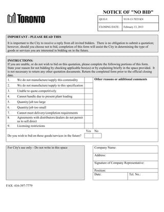 NOTICE OF "NO BID"
QUO.#:

9119-13-7035 KN

CLOSING DATE:

February 13, 2013

IMPORTANT - PLEASE READ THIS
It is important to the City to receive a reply from all invited bidders. There is no obligation to submit a quotation;
however, should you choose not to bid, completion of this form will assist the City in determining the type of
goods or services you are interested in bidding on in the future.
INSTRUCTIONS:
If you are unable, or do not wish to bid on this quotation, please complete the following portions of this form.
State your reason for not bidding by checking applicable box(es) or by explaining briefly in the space provided. It
is not necessary to return any other quotation documents. Return the completed form prior to the official closing
date.
Other reasons or additional comments
1.
We do not manufacture/supply this commodity
2.

We do not manufacture/supply to this specification

3.

Unable to quote competitively

4.

Cannot handle due to present plant loading

5.

Quantity/job too large

6.

Quantity/job too small

7.
8.

Cannot meet delivery/completion requirements
Agreements with distributors/dealers do not permit
us to sell direct
Licensing restrictions

9.

Yes

No

Do you wish to bid on these goods/services in the future?

For City's use only - Do not write in this space

Company Name:
Address:
Signature of Company Representative:
Position:
Date:

FAX: 416-397-7779

Tel. No.:

 
