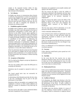 sample to the requested location within 10 days
accordingly, unless otherwise indicated, which shall
then form part of the Quotation.
8.

No Collusion

No Bidder may discuss or communicate about, directly
or indirectly, the preparation or content of its Quotation
with any other Bidder or the agent or representative of
any other Bidder or prospective Bidder. If the City
discovers there has been a breach at any time, the City
reserves the right to disqualify the Quotation or
terminate any ensuing contract.
9.

Prohibition against Gratuities

No Bidder and no employee, agent or representative of
the Bidder, may offer or give any gratuity in the form of
entertainment, participation in social events, gifts or
otherwise to any officer, director, agent, appointee or
employee of the City in connection with or arising from
this RFQ, whether for the purpose of securing a contract
or seeking favourable treatment in respect to the award
or amendment of the contract or influencing the
performance of the contract, including without
restriction enforcement of performance standards, or
expressing appreciation, or providing compensation, for
the award of a contract or for performance of the City's
obligations thereunder or for conferring favours or being lenient, or in any other manner whatsoever.

Quotations not completed in non-erasable medium and
signed in ink shall be rejected.
The City reserves the right to verify the validity of
information submitted in the Quotation and may reject
any Quotation where, in the City’s sole estimation, the
contents appear to be incorrect, inaccurate or
inappropriate.
The City reserves the right to assess the ability of the
Bidder to perform the contract and may reject any
Quotation where, in the City’s sole estimation, the
personnel and/or resources of the Bidder are
insufficient.
The City may reject a bid if it determines, in its sole
discretion, that the bid is materially unbalanced.
A bid is materially unbalanced when:
(1)it is based on prices which are significantly less than
cost for some items of work and prices which are
significantly overstated in relation to cost for other
items of work; and
(2)the City had determined that the bid may not result in
the lowest overall cost to the City even though it may
be the lowest submitted bid; or
(3)it is so unbalanced as to be tantamount to allowing
an advance payment.

If the City determines that this article has been breached
by or with respect to a Bidder, the City may exclude its
Quotation from consideration, or if a contract has already been entered into, may terminate it without incurring
any liability.

11. Currency

10. Acceptance of Quotations

In the event that the City receives two or more
Quotations identical in price, the City reserves the right
to select one of the tied Quotations by way of a coin
toss (in the case of two identical bids), or lottery (in the
case of more than two identical bids).

The City shall not be obliged to accept any Quotation in
response to this RFQ
The City may modify and/or cancel this RFQ prior to
accepting any Quotation.
Quotations may be accepted or rejected in total or in
part.
The lowest quoted price may not necessarily be
accepted by the City.
In determining which Quotation provides the best value
to the City, consideration may be given to the past
performance of any Bidder.
Quotations which are incomplete, not completed in ink,
conditional or obscure or which contain additions not
called for, erasures or alterations of any kind may be
rejected.
The City reserves the right to waive immaterial defects
and minor irregularities in any Quotation.

Unless otherwise stated herein, prices quoted are to be
in Canadian dollars.
12. Tied Bids

13. Mathematical Errors
In the event of mathematical errors found in the pricing
pages, the unit prices quoted shall prevail. Extensions
and totals will be corrected accordingly and adjustments
resulting from the correction will be applied to the total
bid price quoted.
14. Conflicts of Interest
In its Quotation, the Bidder must disclose to the City
any potential conflict of interest that might compromise
the performance of the Work. If such a conflict of
interest does exist, the City may, at its discretion, refuse
to consider the Quotation.
The Bidder must also disclose whether it is aware of
any City employee, Council member or member of a
City agency, board or commission or employee thereof

 