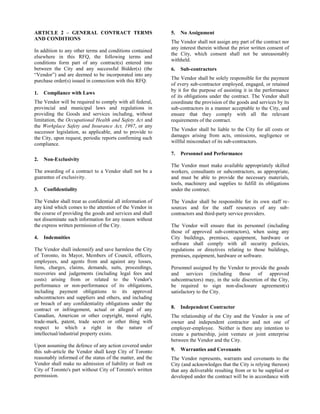 ARTICLE 2 – GENERAL CONTRACT TERMS
AND CONDITIONS
In addition to any other terms and conditions contained
elsewhere in this RFQ, the following terms and
conditions form part of any contract(s) entered into
between the City and any successful Bidder(s) (the
“Vendor”) and are deemed to be incorporated into any
purchase order(s) issued in connection with this RFQ.
1.

Compliance with Laws

The Vendor will be required to comply with all federal,
provincial and municipal laws and regulations in
providing the Goods and services including, without
limitation, the Occupational Health and Safety Act and
the Workplace Safety and Insurance Act, 1997, or any
successor legislation, as applicable, and to provide to
the City, upon request, periodic reports confirming such
compliance.

5.

The Vendor shall not assign any part of the contract nor
any interest therein without the prior written consent of
the City, which consent shall not be unreasonably
withheld.
6.

The Vendor shall be liable to the City for all costs or
damages arising from acts, omissions, negligence or
willful misconduct of its sub-contractors.

Confidentiality

The Vendor shall treat as confidential all information of
any kind which comes to the attention of the Vendor in
the course of providing the goods and services and shall
not disseminate such information for any reason without
the express written permission of the City.
4.

Personnel and Performance

Non-Exclusivity

The awarding of a contract to a Vendor shall not be a
guarantee of exclusivity.
3.

Sub-contractors

The Vendor shall be solely responsible for the payment
of every sub-contractor employed, engaged, or retained
by it for the purpose of assisting it in the performance
of its obligations under the contract. The Vendor shall
coordinate the provision of the goods and services by its
sub-contractors in a manner acceptable to the City, and
ensure that they comply with all the relevant
requirements of the contract.

7.
2.

No Assignment

Indemnities

The Vendor shall indemnify and save harmless the City
of Toronto, its Mayor, Members of Council, officers,
employees, and agents from and against any losses,
liens, charges, claims, demands, suits, proceedings,
recoveries and judgements (including legal fees and
costs) arising from or related to the Vendor's
performance or non-performance of its obligations,
including payment obligations to its approved
subcontractors and suppliers and others, and including
or breach of any confidentiality obligations under the
contract or infringement, actual or alleged of any
Canadian, American or other copyright, moral right,
trade-mark, patent, trade secret or other thing with
respect to which a right in the nature of
intellectual/industrial property exists.
Upon assuming the defence of any action covered under
this sub-article the Vendor shall keep City of Toronto
reasonably informed of the status of the matter, and the
Vendor shall make no admission of liability or fault on
City of Toronto's part without City of Toronto's written
permission.

The Vendor must make available appropriately skilled
workers, consultants or subcontractors, as appropriate,
and must be able to provide the necessary materials,
tools, machinery and supplies to fulfill its obligations
under the contract.
The Vendor shall be responsible for its own staff resources and for the staff resources of any subcontractors and third-party service providers.
The Vendor will ensure that its personnel (including
those of approved sub-contractors), when using any
City buildings, premises, equipment, hardware or
software shall comply with all security policies,
regulations or directives relating to those buildings,
premises, equipment, hardware or software.
Personnel assigned by the Vendor to provide the goods
and services (including those of approved
subcontractors) may, in the sole discretion of the City,
be required to sign non-disclosure agreement(s)
satisfactory to the City.
8.

Independent Contractor

The relationship of the City and the Vendor is one of
owner and independent contractor and not one of
employer-employee. Neither is there any intention to
create a partnership, joint venture or joint enterprise
between the Vendor and the City.
9.

Warranties and Covenants

The Vendor represents, warrants and covenants to the
City (and acknowledges that the City is relying thereon)
that any deliverable resulting from or to be supplied or
developed under the contract will be in accordance with

 