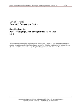 City of Toronto Specifications for Aerial Photography and Photogrammetric Services‐2013 

1/38 

City of Toronto
Geospatial Competency Centre
Specifications for
Aerial Photography and Photogrammetric Services
2013

This document may be used by agencies outside of the City of Toronto. It uses and where appropriate
modifies geospatial standards and specification adopted by Canadian and US agencies listed at the end
of section one. This document is modified to fit the City of Toronto Call Document Process.

g:pur_oldepurchrfq 20139119‐13‐7035 aerial mappingrfq 9119-13-7035 specifications.docx 
Last saved: 2013‐01‐17 11:55:00 AM         Last Printed: 2013‐01‐30 10:10:00 AM 

 