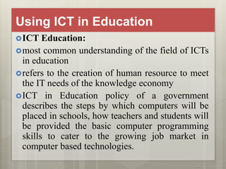 Using ICT in Education
ICT Education:
most common understanding of the field of ICTs
in education
refers to the creation of human resource to meet
the IT needs of the knowledge economy
ICT in Education policy of a government
describes the steps by which computers will be
placed in schools, how teachers and students will
be provided the basic computer programming
skills to cater to the growing job market in
computer based technologies.
 