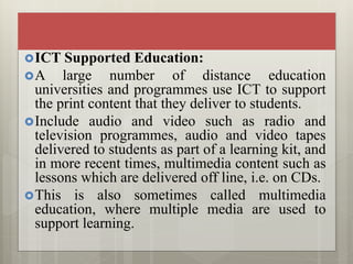 ICT Supported Education:
A large number of distance education
universities and programmes use ICT to support
the print content that they deliver to students.
Include audio and video such as radio and
television programmes, audio and video tapes
delivered to students as part of a learning kit, and
in more recent times, multimedia content such as
lessons which are delivered off line, i.e. on CDs.
This is also sometimes called multimedia
education, where multiple media are used to
support learning.
 