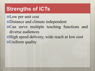 Strengths of ICTs
Low per unit cost
Distance and climate independent
Can serve multiple teaching functions and
diverse audiences
High speed delivery, wide reach at low cost
Uniform quality
 