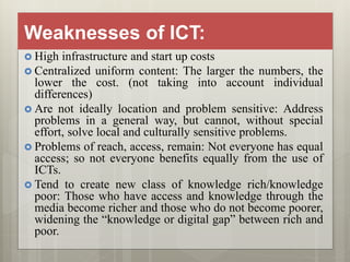 Weaknesses of ICT:
 High infrastructure and start up costs
 Centralized uniform content: The larger the numbers, the
lower the cost. (not taking into account individual
differences)
 Are not ideally location and problem sensitive: Address
problems in a general way, but cannot, without special
effort, solve local and culturally sensitive problems.
 Problems of reach, access, remain: Not everyone has equal
access; so not everyone benefits equally from the use of
ICTs.
 Tend to create new class of knowledge rich/knowledge
poor: Those who have access and knowledge through the
media become richer and those who do not become poorer,
widening the “knowledge or digital gap” between rich and
poor.
 