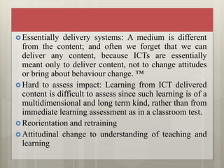  Essentially delivery systems: A medium is different
from the content; and often we forget that we can
deliver any content, because ICTs are essentially
meant only to deliver content, not to change attitudes
or bring about behaviour change. ™
 Hard to assess impact: Learning from ICT delivered
content is difficult to assess since such learning is of a
multidimensional and long term kind, rather than from
immediate learning assessment as in a classroom test.
 Reorientation and retraining
 Attitudinal change to understanding of teaching and
learning
 
