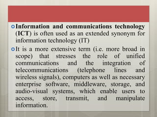 Information and communications technology
(ICT) is often used as an extended synonym for
information technology (IT)
It is a more extensive term (i.e. more broad in
scope) that stresses the role of unified
communications and the integration of
telecommunications (telephone lines and
wireless signals), computers as well as necessary
enterprise software, middleware, storage, and
audio-visual systems, which enable users to
access, store, transmit, and manipulate
information.
 