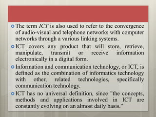  The term ICT is also used to refer to the convergence
of audio-visual and telephone networks with computer
networks through a various linking systems.
 ICT covers any product that will store, retrieve,
manipulate, transmit or receive information
electronically in a digital form.
 Information and communication technology, or ICT, is
defined as the combination of informatics technology
with other, related technologies, specifically
communication technology.
 ICT has no universal definition, since "the concepts,
methods and applications involved in ICT are
constantly evolving on an almost daily basis.”
 