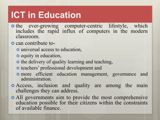 ICT in Education
 the ever-growing computer-centric lifestyle, which
includes the rapid influx of computers in the modern
classroom.
 can contribute to-
 universal access to education,
 equity in education,
 the delivery of quality learning and teaching,
 teachers’ professional development and
 more efficient education management, governance and
administration.
 Access, inclusion and quality are among the main
challenges they can address.
 All governments aim to provide the most comprehensive
education possible for their citizens within the constraints
of available finance.
 