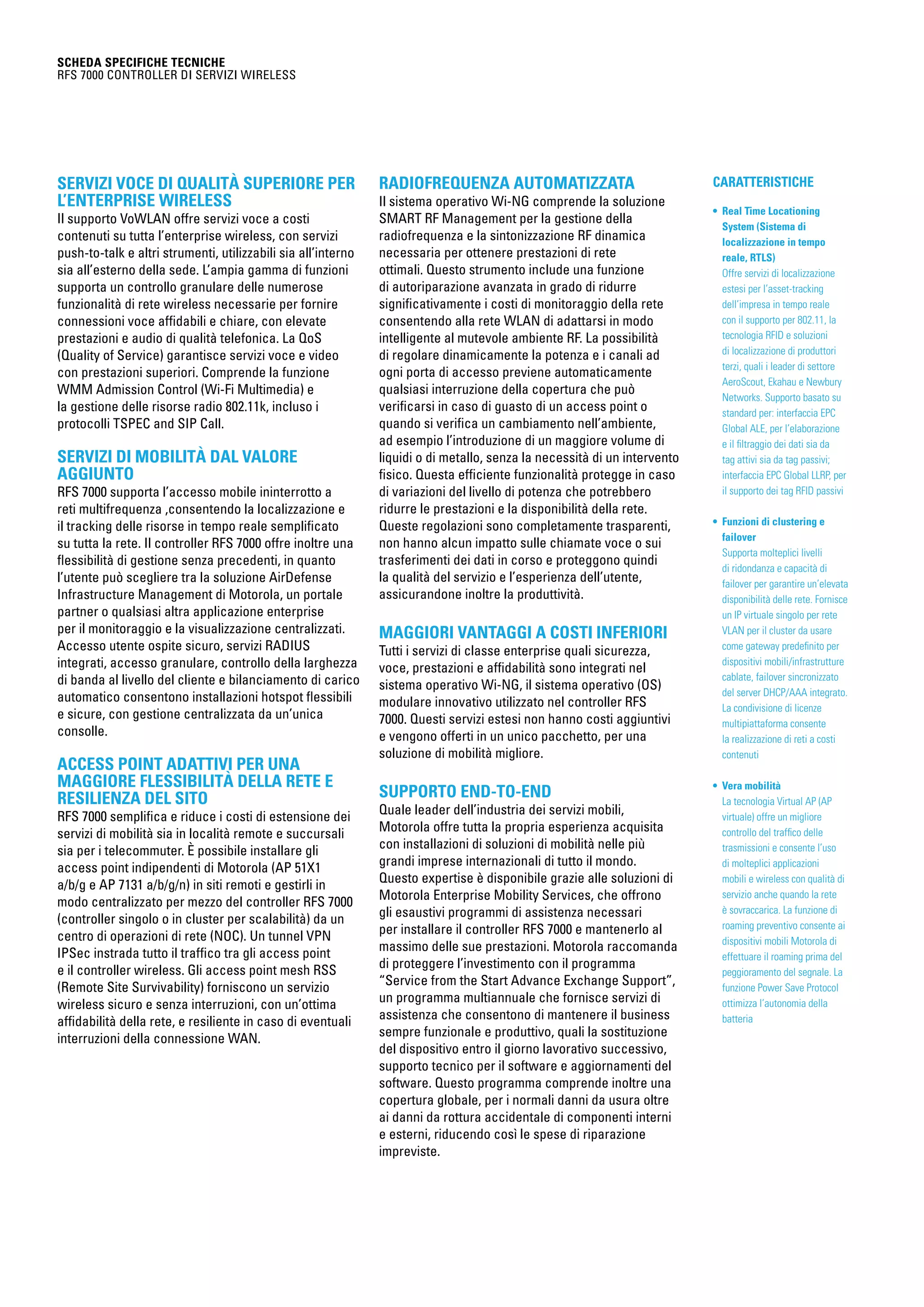 CARATTERISTICHE
• Real Time Locationing
System (Sistema di
localizzazione in tempo
reale, RTLS)
Offre servizi di localizzazione
estesi per l’asset-tracking
dell’impresa in tempo reale
con il supporto per 802.11, la
tecnologia RFID e soluzioni
di localizzazione di produttori
terzi, quali i leader di settore
AeroScout, Ekahau e Newbury
Networks. Supporto basato su
standard per: interfaccia EPC
Global ALE, per l’elaborazione
e il filtraggio dei dati sia da
tag attivi sia da tag passivi;
interfaccia EPC Global LLRP, per
il supporto dei tag RFID passivi
• Funzioni di clustering e
failover
Supporta molteplici livelli
di ridondanza e capacità di
failover per garantire un’elevata
disponibilità delle rete. Fornisce
un IP virtuale singolo per rete
VLAN per il cluster da usare
come gateway predefinito per
dispositivi mobili/infrastrutture
cablate, failover sincronizzato
del server DHCP/AAA integrato.
La condivisione di licenze
multipiattaforma consente
la realizzazione di reti a costi
contenuti
• Vera mobilità
La tecnologia Virtual AP (AP
virtuale) offre un migliore
controllo del traffico delle
trasmissioni e consente l’uso
di molteplici applicazioni
mobili e wireless con qualità di
servizio anche quando la rete
è sovraccarica. La funzione di
roaming preventivo consente ai
dispositivi mobili Motorola di
effettuare il roaming prima del
peggioramento del segnale. La
funzione Power Save Protocol
ottimizza l’autonomia della
batteria
SCHEDA SPECIFICHE TECNICHE
RFS 7000 Controller di servizi wireless
Servizi voce di qualità superiore per
l’enterprise wireless
Il supporto VoWLAN offre servizi voce a costi
contenuti su tutta l’enterprise wireless, con servizi
push-to-talk e altri strumenti, utilizzabili sia all’interno
sia all’esterno della sede. L’ampia gamma di funzioni
supporta un controllo granulare delle numerose
funzionalità di rete wireless necessarie per fornire
connessioni voce affidabili e chiare, con elevate
prestazioni e audio di qualità telefonica. La QoS
(Quality of Service) garantisce servizi voce e video
con prestazioni superiori. Comprende la funzione
WMM Admission Control (Wi-Fi Multimedia) e
la gestione delle risorse radio 802.11k, incluso i
protocolli TSPEC and SIP Call.
Servizi di mobilità dal valore
aggiunto
RFS 7000 supporta l’accesso mobile ininterrotto a
reti multifrequenza ,consentendo la localizzazione e
il tracking delle risorse in tempo reale semplificato
su tutta la rete. Il controller RFS 7000 offre inoltre una
flessibilità di gestione senza precedenti, in quanto
l’utente può scegliere tra la soluzione AirDefense
Infrastructure Management di Motorola, un portale
partner o qualsiasi altra applicazione enterprise
per il monitoraggio e la visualizzazione centralizzati.
Accesso utente ospite sicuro, servizi RADIUS
integrati, accesso granulare, controllo della larghezza
di banda al livello del cliente e bilanciamento di carico
automatico consentono installazioni hotspot flessibili
e sicure, con gestione centralizzata da un’unica
consolle.
Access point adattivi per una
maggiore flessibilità della rete e
resilienza del sito
RFS 7000 semplifica e riduce i costi di estensione dei
servizi di mobilità sia in località remote e succursali
sia per i telecommuter. È possibile installare gli
access point indipendenti di Motorola (AP 51X1
a/b/g e AP 7131 a/b/g/n) in siti remoti e gestirli in
modo centralizzato per mezzo del controller RFS 7000
(controller singolo o in cluster per scalabilità) da un
centro di operazioni di rete (NOC). Un tunnel VPN
IPSec instrada tutto il traffico tra gli access point
e il controller wireless. Gli access point mesh RSS
(Remote Site Survivability) forniscono un servizio
wireless sicuro e senza interruzioni, con un’ottima
affidabilità della rete, e resiliente in caso di eventuali
interruzioni della connessione WAN.
Radiofrequenza automatizzata
Il sistema operativo Wi-NG comprende la soluzione
SMART RF Management per la gestione della
radiofrequenza e la sintonizzazione RF dinamica
necessaria per ottenere prestazioni di rete
ottimali. Questo strumento include una funzione
di autoriparazione avanzata in grado di ridurre
significativamente i costi di monitoraggio della rete
consentendo alla rete WLAN di adattarsi in modo
intelligente al mutevole ambiente RF. La possibilità
di regolare dinamicamente la potenza e i canali ad
ogni porta di accesso previene automaticamente
qualsiasi interruzione della copertura che può
verificarsi in caso di guasto di un access point o
quando si verifica un cambiamento nell’ambiente,
ad esempio l’introduzione di un maggiore volume di
liquidi o di metallo, senza la necessità di un intervento
fisico. Questa efficiente funzionalità protegge in caso
di variazioni del livello di potenza che potrebbero
ridurre le prestazioni e la disponibilità della rete.
Queste regolazioni sono completamente trasparenti,
non hanno alcun impatto sulle chiamate voce o sui
trasferimenti dei dati in corso e proteggono quindi
la qualità del servizio e l’esperienza dell’utente,
assicurandone inoltre la produttività.
Maggiori vantaggi a costi inferiori
Tutti i servizi di classe enterprise quali sicurezza,
voce, prestazioni e affidabilità sono integrati nel
sistema operativo Wi-NG, il sistema operativo (OS)
modulare innovativo utilizzato nel controller RFS
7000. Questi servizi estesi non hanno costi aggiuntivi
e vengono offerti in un unico pacchetto, per una
soluzione di mobilità migliore.
Supporto end-to-end
Quale leader dell’industria dei servizi mobili,
Motorola offre tutta la propria esperienza acquisita
con installazioni di soluzioni di mobilità nelle più
grandi imprese internazionali di tutto il mondo.
Questo expertise è disponibile grazie alle soluzioni di
Motorola Enterprise Mobility Services, che offrono
gli esaustivi programmi di assistenza necessari
per installare il controller RFS 7000 e mantenerlo al
massimo delle sue prestazioni. Motorola raccomanda
di proteggere l’investimento con il programma
“Service from the Start Advance Exchange Support”,
un programma multiannuale che fornisce servizi di
assistenza che consentono di mantenere il business
sempre funzionale e produttivo, quali la sostituzione
del dispositivo entro il giorno lavorativo successivo,
supporto tecnico per il software e aggiornamenti del
software. Questo programma comprende inoltre una
copertura globale, per i normali danni da usura oltre
ai danni da rottura accidentale di componenti interni
e esterni, riducendo così le spese di riparazione
impreviste.
 