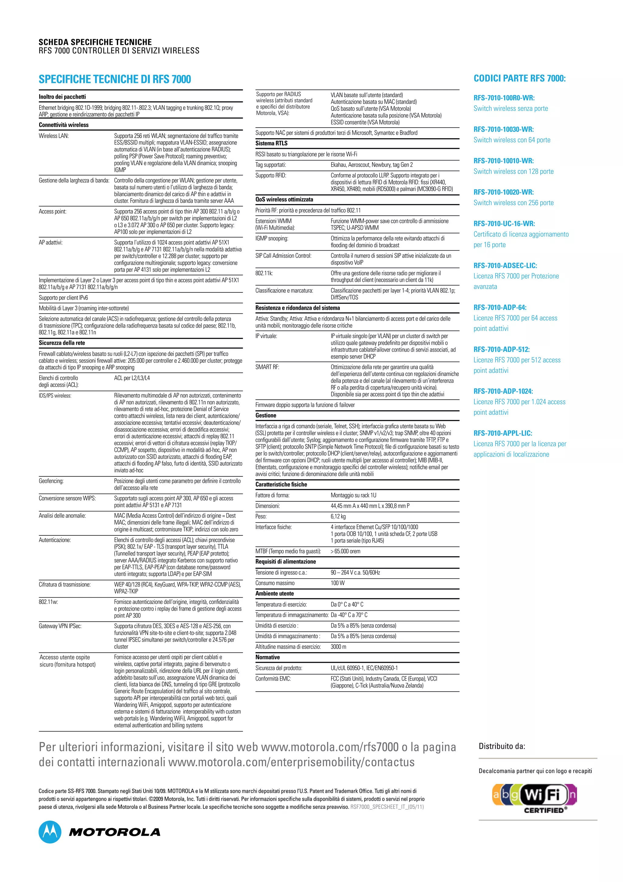 SCHEDA SPECIFICHE TECNICHE
RFS 7000 Controller di servizi wireless
Distribuito da:
Decalcomania partner qui con logo e recapiti
Codice parte SS-RFS 7000. Stampato negli Stati Uniti 10/09. MOTOROLA e la M stilizzata sono marchi depositati presso l’U.S. Patent and Trademark Office. Tutti gli altri nomi di
prodotti o servizi appartengono ai rispettivi titolari. ©2009 Motorola, Inc. Tutti i diritti riservati. Per informazioni specifiche sulla disponibilità di sistemi, prodotti o servizi nel proprio
paese di utenza, rivolgersi alla sede Motorola o al Business Partner locale. Le specifiche tecniche sono soggette a modifiche senza preavviso. RSF7000_SPECSHEET_IT_(05/11)
Per ulteriori informazioni, visitare il sito web www.motorola.com/rfs7000 o la pagina
dei contatti internazionali www.motorola.com/enterprisemobility/contactus
Specifiche tecniche di RFS 7000 Codici parte RFS 7000:
RFS-7010-100R0-WR:	
Switch wireless senza porte
RFS-7010-10030-WR:
Switch wireless con 64 porte
RFS-7010-10010-WR:
Switch wireless con 128 porte
RFS-7010-10020-WR:
Switch wireless con 256 porte
RFS-7010-UC-16-WR:
Certificato di licenza aggiornamento
per 16 porte
RFS-7010-ADSEC-LIC:
Licenza RFS 7000 per Protezione
avanzata
RFS-7010-ADP-64:
Licenze RFS 7000 per 64 access
point adattivi
RFS-7010-ADP-512:
Licenze RFS 7000 per 512 access
point adattivi
RFS-7010-ADP-1024:
Licenze RFS 7000 per 1.024 access
point adattivi
RFS-7010-APPL-LIC:
Licenza RFS 7000 per la licenza per
applicazioni di localizzazione
Inoltro dei pacchetti
Ethernet bridging 802.1D-1999; bridging 802.11-.802.3; VLAN tagging e trunking 802.1Q; proxy
ARP; gestione e reindirizzamento dei pacchetti IP
Connettività wireless
Wireless LAN: 	Supporta 256 reti WLAN; segmentazione del traffico tramite
ESS/BSSID multipli; mappatura VLAN-ESSID; assegnazione
automatica di VLAN (in base all’autenticazione RADIUS);
polling PSP (Power Save Protocol); roaming preventivo;
pooling VLAN e regolazione della VLAN dinamica; snooping
IGMP
Gestione della larghezza di banda: 	Controllo della congestione per WLAN; gestione per utente,
basata sul numero utenti o l’utilizzo di larghezza di banda;
bilanciamento dinamico del carico di AP thin e adattivi in
cluster. Fornitura di larghezza di banda tramite server AAA
Access point: 	Supporta 256 access point di tipo thin AP 300 802.11 a/b/g o
AP 650 802.11a/b/g/n per switch per implementazioni di L2
o L3 e 3.072 AP 300 o AP 650 per cluster. Supporto legacy:
AP100 solo per implementazioni di L2
AP adattivi: 	Supporta l’utilizzo di 1024 access point adattivi AP 51X1
802.11a/b/g e AP 7131 802.11a/b/g/n nella modalità adattiva
per switch/controller e 12.288 per cluster; supporto per
configurazione multiregionale; supporto legacy: conversione
porta per AP 4131 solo per implementazioni L2
Implementazione di Layer 2 o Layer 3 per access point di tipo thin e access point adattivi AP 51X1
802.11a/b/g e AP 7131 802.11a/b/g/n
Supporto per client IPv6
Mobilità di Layer 3 (roaming inter-sottorete)
Selezione automatica del canale (ACS) in radiofrequenza; gestione del controllo della potenza
di trasmissione (TPC); configurazione della radiofrequenza basata sul codice del paese; 802.11b,
802.11g, 802.11a e 802.11n
Sicurezza della rete
Firewall cablato/wireless basato su ruoli (L2-L7) con ispezione dei pacchetti (SPI) per traffico
cablato e wireless; sessioni firewall attive: 205.000 per controller e 2.460.000 per cluster; protegge
da attacchi di tipo IP snooping e ARP snooping
Elenchi di controllo 	 ACL per L2/L3/L4
degli accessi (ACL):
IDS/IPS wireless: 	Rilevamento multimodale di AP non autorizzati, contenimento
di AP non autorizzati, rilevamento di 802.11n non autorizzato,
rilevamento di rete ad-hoc, protezione Denial of Service
contro attacchi wireless, lista nera dei client, autenticazione/
associazione eccessiva; tentativi eccessivi; deautenticazione/
disassociazione eccessiva; errori di decodifica eccessivi;
errori di autenticazione eccessivi; attacchi di replay 802.11
eccessivi; errori di vettori di cifratura eccessivi (replay TKIP/
CCMP), AP sospetto, dispositivo in modalità ad-hoc, AP non
autorizzato con SSID autorizzato, attacchi di flooding EAP,
attacchi di flooding AP falso, furto di identità, SSID autorizzato
inviato ad-hoc
Geofencing: 	Posizione degli utenti come parametro per definire il controllo
dell’accesso alla rete
Conversione sensore WIPS: 	Supportato sugli access point AP 300, AP 650 e gli access
point adattivi AP 5131 e AP 7131
Analisi delle anomalie: 	MAC (Media Access Control) dell’indirizzo di origine = Dest
MAC; dimensioni delle frame illegali; MAC dell’indirizzo di
origine è multicast; contromisure TKIP; indirizzi con solo zero
Autenticazione: 	Elenchi di controllo degli accessi (ACL); chiavi precondivise
(PSK); 802.1x/ EAP - TLS (transport layer security), TTLA
(Tunnelled transport layer security), PEAP (EAP protetto);
server AAA/RADIUS integrato Kerberos con supporto nativo
per EAP-TTLS, EAP-PEAP (con database nome/password
utenti integrato; supporta LDAP) e per EAP-SIM
Cifratura di trasmissione: 	WEP 40/128 (RC4), KeyGuard, WPA-TKIP, WPA2-CCMP (AES),
WPA2-TKIP
802.11w: 	Fornisce autenticazione dell’origine, integrità, confidenzialità
e protezione contro i replay dei frame di gestione degli access
point AP 300
Gateway VPN IPSec: 	Supporta cifratura DES, 3DES e AES-128 e AES-256, con
funzionalità VPN site-to-site e client-to-site; supporta 2.048
tunnel IPSEC simultanei per switch/controller e 24.576 per
cluster
Fornisce accesso per utenti ospiti per client cablati e
wireless, captive portal integrato, pagine di benvenuto o
login personalizzabili, ridirezione della URL per il login utenti,
addebito basato sull’uso, assegnazione VLAN dinamica dei
clienti, lista bianca dei DNS, tunneling di tipo GRE (protocollo
Generic Route Encapsulation) del traffico al sito centrale,
supporto API per interoperabilità con portali web terzi, quali
Wandering WiFi, Amigopod, supporto per autenticazione
esterna e sistemi di fatturazione interoperability with custom
web portals (e.g. Wandering WiFi), Amigopod, support for
external authentication and billing systems
	
	VLAN basate sull’utente (standard)
Autenticazione basata su MAC (standard)
QoS basato sull’utente (VSA Motorola)
Autenticazione basata sulla posizione (VSA Motorola)
ESSID consentite (VSA Motorola)
Supporto NAC per sistemi di produttori terzi di Microsoft, Symantec e Bradford
Sistema RTLS
RSSI basato su triangolazione per le risorse Wi-Fi
Tag supportati: 	 Ekahau, Aeroscout, Newbury, tag Gen 2
Supporto RFID: 	Conforme al protocollo LLRP. Supporto integrato per i
dispositivi di lettura RFID di Motorola RFID: fissi (XR440,
XR450, XR480; mobili (RD5000) e palmari (MC9090-G RFID)
QoS wireless ottimizzata
Priorità RF: priorità e precedenza del traffico 802.11
Estensioni WMM 	 Funzione WMM-power save con controllo di ammissione
(Wi-Fi Multimedia): 	 TSPEC; U-APSD WMM
IGMP snooping:	Ottimizza la performance della rete evitando attacchi di
flooding del dominio di broadcast
SIP Call Admission Control:	Controlla il numero di sessioni SIP attive inizializzate da un
dispositivo VoIP
802.11k:	Offre una gestione delle risorse radio per migliorare il
throughput del client (necessario un client da 11k)
Classificazione e marcatura:	Classificazione pacchetti per layer 1-4; priorità VLAN 802.1p;
DiffServ/TOS
Resistenza e ridondanza del sistema
Attiva: Standby; Attiva: Attiva e ridondanza N+1 bilanciamento di access port e del carico delle
unità mobili; monitoraggio delle risorse critiche
IP virtuale: 	IP virtuale singolo (per VLAN) per un cluster di switch per
utilizzo quale gateway predefinito per dispositivi mobili o
infrastrutture cablateFailover continuo di servizi associati, ad
esempio server DHCP
SMART RF: 	Ottimizzazione della rete per garantire una qualità
dell’esperienza dell’utente continua con regolazioni dinamiche
della potenza e del canale (al rilevamento di un’interferenza
RF o alla perdita di copertura/recupero unità vicina).
Disponibile sia per access point di tipo thin che adattivi
Firmware doppio supporta la funzione di failover
Gestione
Interfaccia a riga di comando (seriale, Telnet, SSH); interfaccia grafica utente basata su Web
(SSL) protetta per il controller wireless e il cluster; SNMP v1/v2/v3; trap SNMP, oltre 40 opzioni
configurabili dall’utente; Syslog; aggiornamento e configurazione firmware tramite TFTP, FTP e
SFTP (client); protocollo SNTP (Simple Network Time Protocol); file di configurazione basati su testo
per lo switch/controller; protocollo DHCP (client/server/relay), autoconfigurazione e aggiornamenti
del firmware con opzioni DHCP; ruoli utente multipli (per accesso al controller); MIB (MIB-II,
Etherstats, configurazione e monitoraggio specifici del controller wireless); notifiche email per
avvisi critici; funzione di denominazione delle unità mobili
Caratteristiche fisiche
Fattore di forma:	 Montaggio su rack 1U
Dimensioni:	 44,45 mm A x 440 mm L x 390,8 mm P
Peso:	 6,12 kg
Interfacce fisiche:	 4 interfacce Ethernet Cu/SFP 10/100/1000
	 1 porta OOB 10/100, 1 unità scheda CF, 2 porte USB
	 1 porta seriale (tipo RJ45)
MTBF (Tempo medio fra guasti): 	  65.000 orem
Requisiti di alimentazione
Tensione di ingresso c.a.:	 90 – 264 V c.a. 50/60Hz
Consumo massimo	 100 W
Ambiente utente
Temperatura di esercizio: 	 Da 0° C a 40° C
Temperatura di immagazzinamento: 	Da -40° C a 70° C
Umidità di esercizio : 	 Da 5% a 85% (senza condensa)
Umidità di immagazzinamento : 	 Da 5% a 85% (senza condensa)
Altitudine massima di esercizio: 	 3000 m
Normative
Sicurezza del prodotto: 	 UL/cUL 60950-1, IEC/EN60950-1
Conformità EMC: 	FCC (Stati Uniti), Industry Canada, CE (Europa), VCCI
(Giappone), C-Tick (Australia/Nuova Zelanda)
Supporto per RADIUS
wireless (attributi standard
e specifici del distributore
Motorola, VSA):
Accesso utente ospite
sicuro (fornitura hotspot)
 
