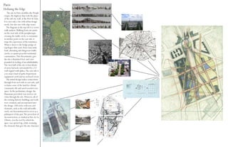 Paris
Defining the Edge
    The site in Paris straddles the Periph-
erique, the highway that took the place
of the old city wall, at the Port de Lilas.
It is, not only a site with urban design
needs, but also one with edge issues.
   The diagram in the top left is a vector
walk analysis. Walking from one point
on the west side of the peripherique,
crossing the traffic circle, to terminate
at another point on the east side, it
maps the experience of the transition.
What is shows is the hodge podge of
typologies that exist, from rauscously
loud, alienating and dangerous traffic
circles, to quaint peaceful residential
communities. This discontinuity gave
the site a disjointed feel, and com-
pounded its feeling of un-inhabitability.
The west half of the site is four blocks
of army barracks surrounded by a 12’
wall topped with spikes. The east side is
a no-man’s-land of parks department
equipment yards and an enclosed circus.
   The initial design makes connections
through from west side to east side, and
reclaims some of the land for vibrant
community life and much needed civic
space. In the preliminary design, the
Haussman precedent was used to cut
vistas through the site. However, all of
the existing historic buildings and walls
were retained, and incorporated into
the design. Old exists with new and
elements, such as the wall and traffic
circle, are desconstructed to serve as a
palimpsest of the past.The precedent of
deconstruction, as studied at Parc de La
Villette, was the tool by which the
space was opened up, while retaining
the elements that give the site character.
 