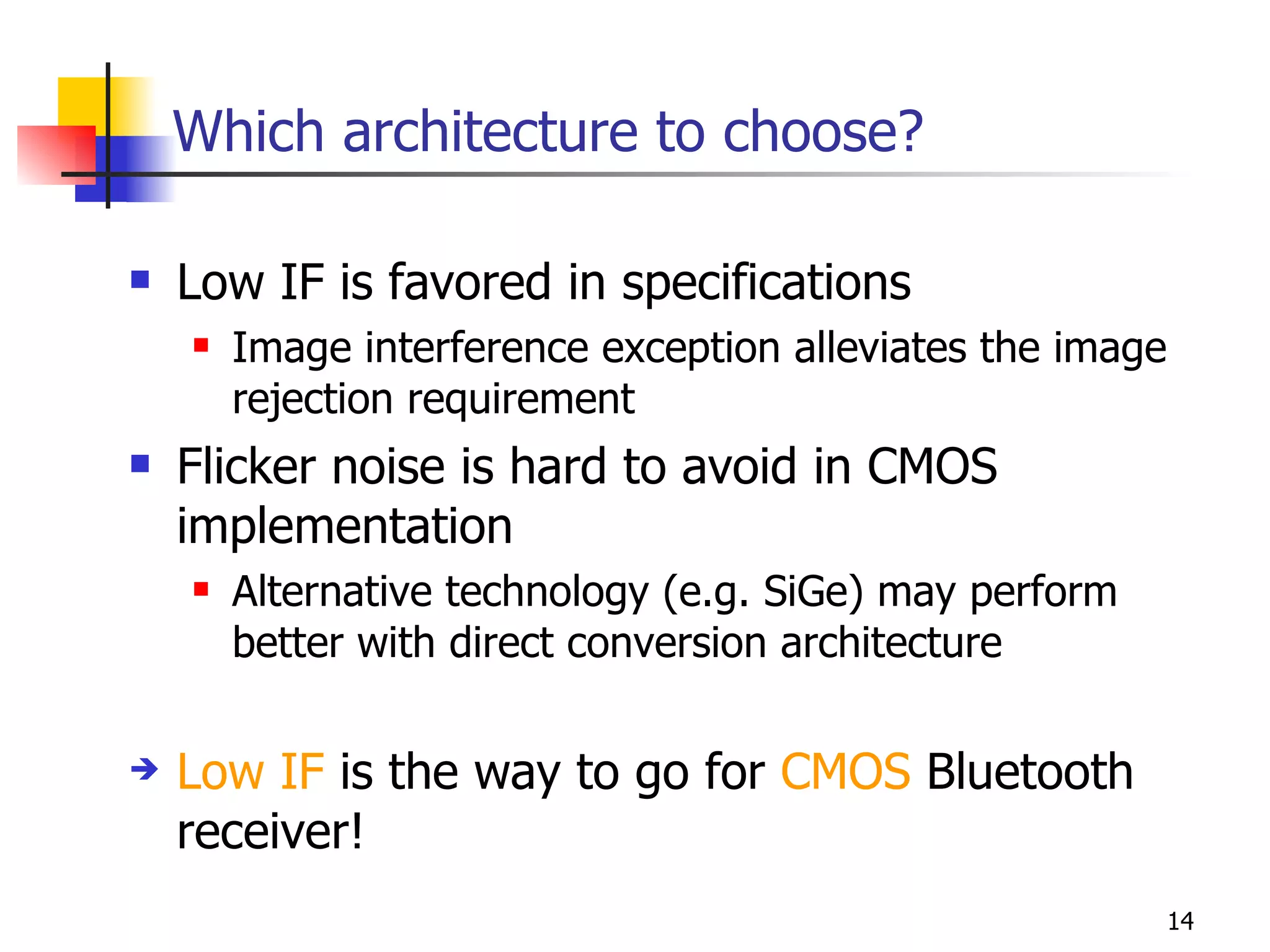 Which architecture to choose? Low IF is favored in specifications Image interference exception alleviates the image rejection requirement Flicker noise is hard to avoid in CMOS implementation Alternative technology (e.g. SiGe) may perform better with direct conversion architecture Low IF  is the way to go for  CMOS  Bluetooth receiver! 