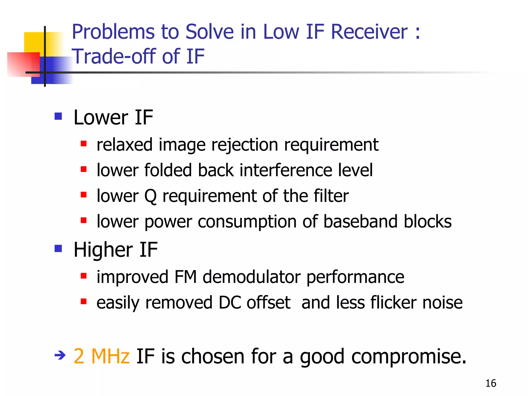 Problems to Solve in Low IF Receiver : Trade-off of IF Lower IF relaxed image rejection requirement lower folded back interference level lower Q requirement of the filter lower power consumption of baseband blocks Higher IF improved FM demodulator performance easily removed DC offset  and less flicker noise 2 MHz  IF is chosen for a good compromise. 