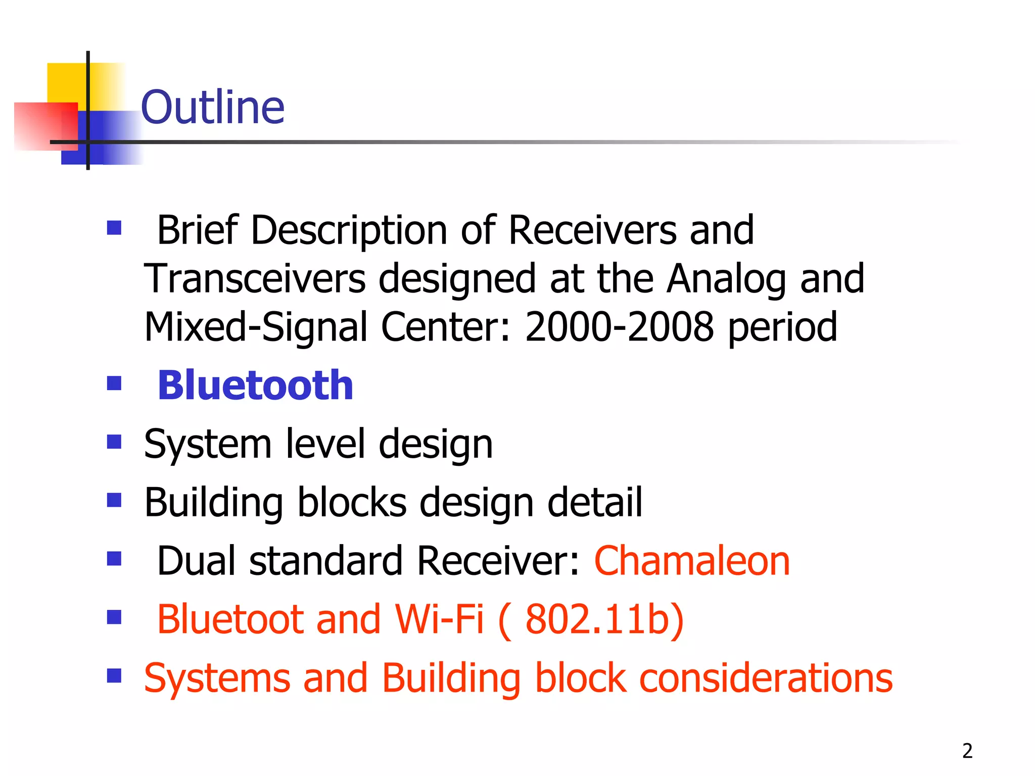 Outline Brief Description of Receivers and Transceivers designed at the Analog and Mixed-Signal Center: 2000-2008 period  Bluetooth System level design Building blocks design detail Dual standard Receiver:  Chamaleon Bluetoot and Wi-Fi ( 802.11b) Systems and Building block considerations 
