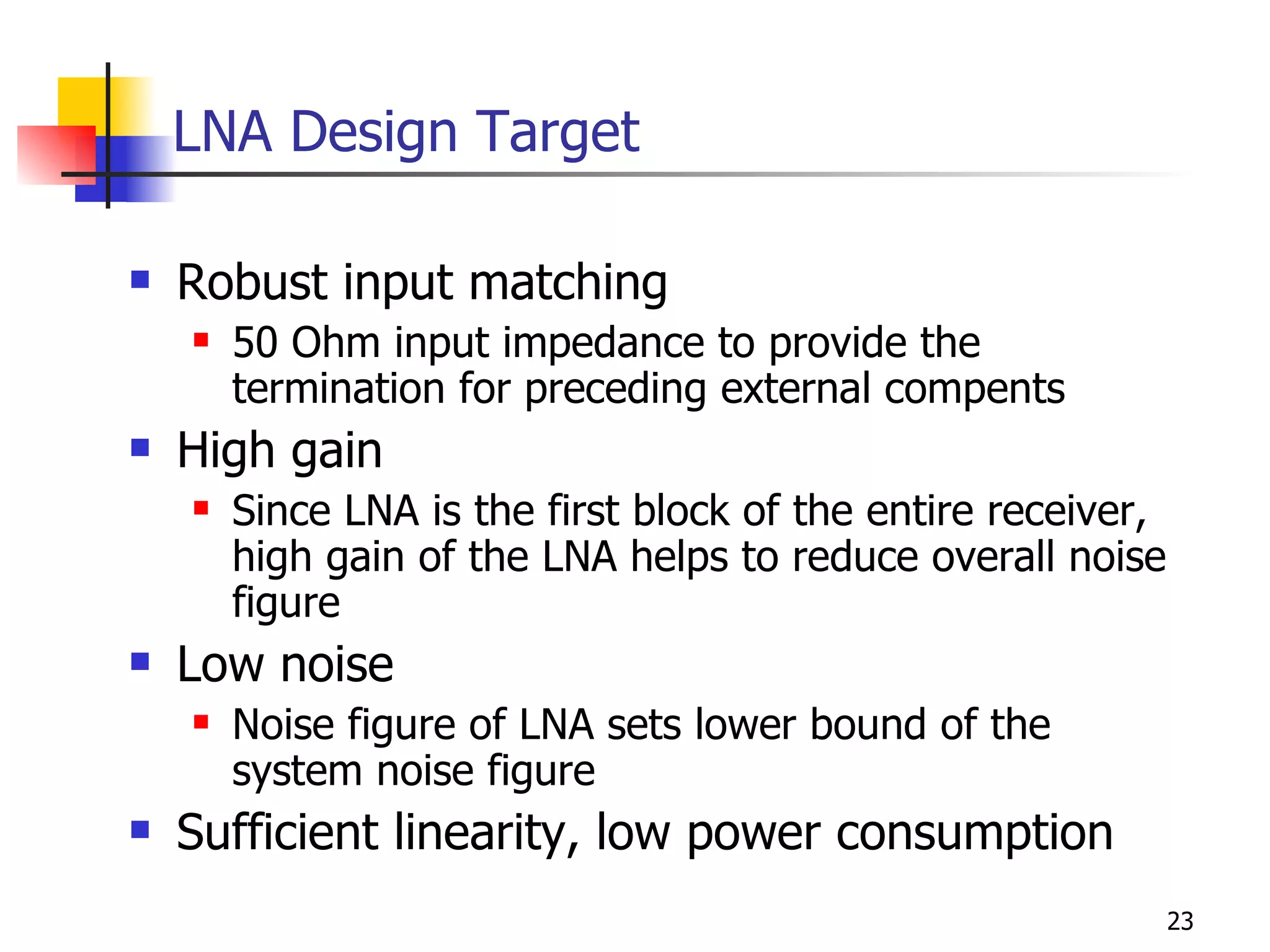 LNA Design Target Robust input matching 50 Ohm input impedance to provide the termination for preceding external compents High gain Since LNA is the first block of the entire receiver, high gain of the LNA helps to reduce overall noise figure Low noise Noise figure of LNA sets lower bound of the system noise figure Sufficient linearity, low power consumption 