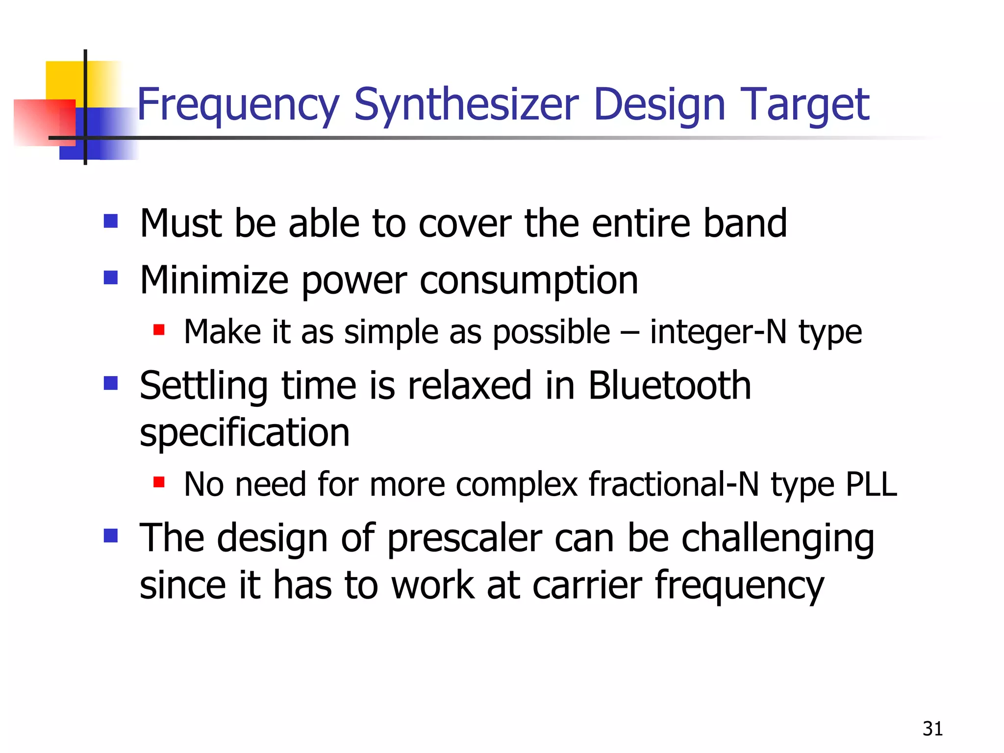 Frequency Synthesizer Design Target Must be able to cover the entire band Minimize power consumption Make it as simple as possible – integer-N type Settling time is relaxed in Bluetooth specification No need for more complex fractional-N type PLL The design of prescaler can be challenging since it has to work at carrier frequency 