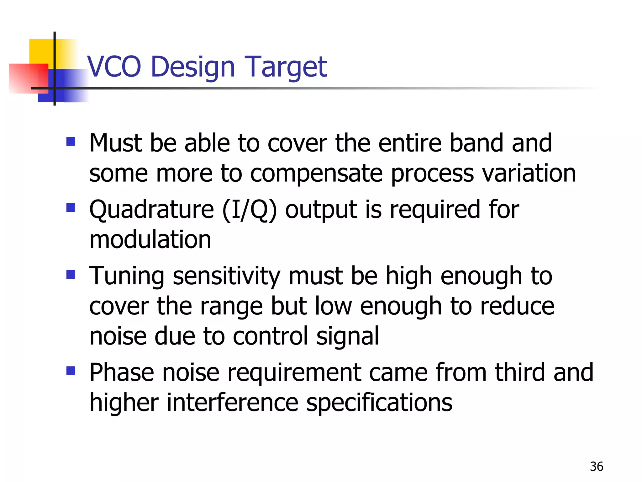 VCO Design Target Must be able to cover the entire band and some more to compensate process variation Quadrature (I/Q) output is required for modulation Tuning sensitivity must be high enough to cover the range but low enough to reduce noise due to control signal Phase noise requirement came from third and higher interference specifications 