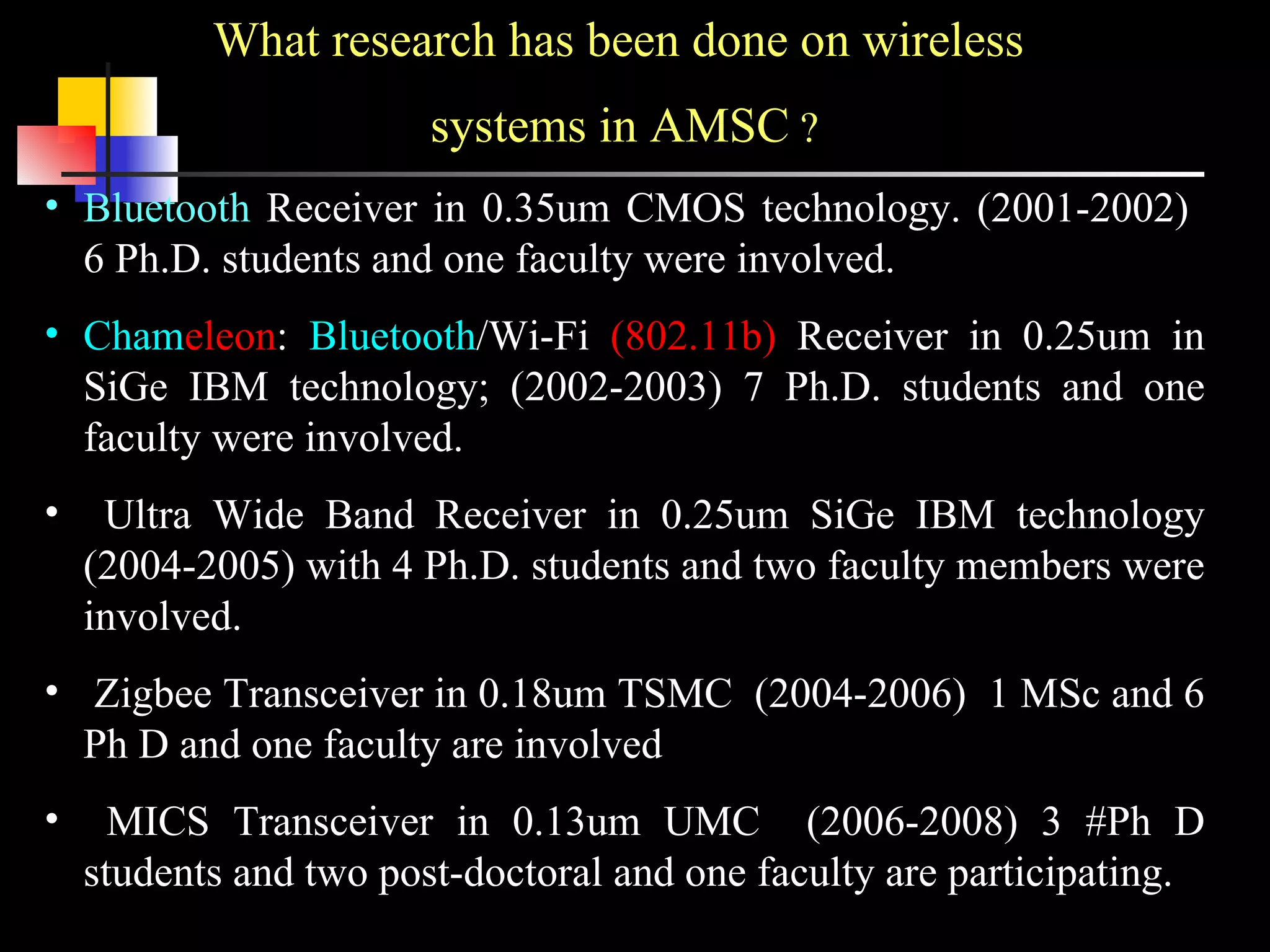 What research has been done on wireless  systems in AMSC  ? Bluetooth  Receiver in 0.35um CMOS technology. (2001-2002)  6 Ph.D. students and one faculty were involved. Cham eleon :  Bluetooth /Wi-Fi  (802.11b)  Receiver in 0.25um in SiGe IBM technology; (2002-2003) 7 Ph.D. students and one faculty were involved. Ultra Wide Band Receiver in 0.25um SiGe IBM technology (2004-2005) with 4 Ph.D. students and two faculty members were involved. Zigbee Transceiver in 0.18um TSMC  (2004-2006)  1 MSc and 6 Ph D and one faculty are involved MICS Transceiver in 0.13um UMC  (2006-2008) 3 #Ph D students and two post-doctoral and one faculty are participating. 