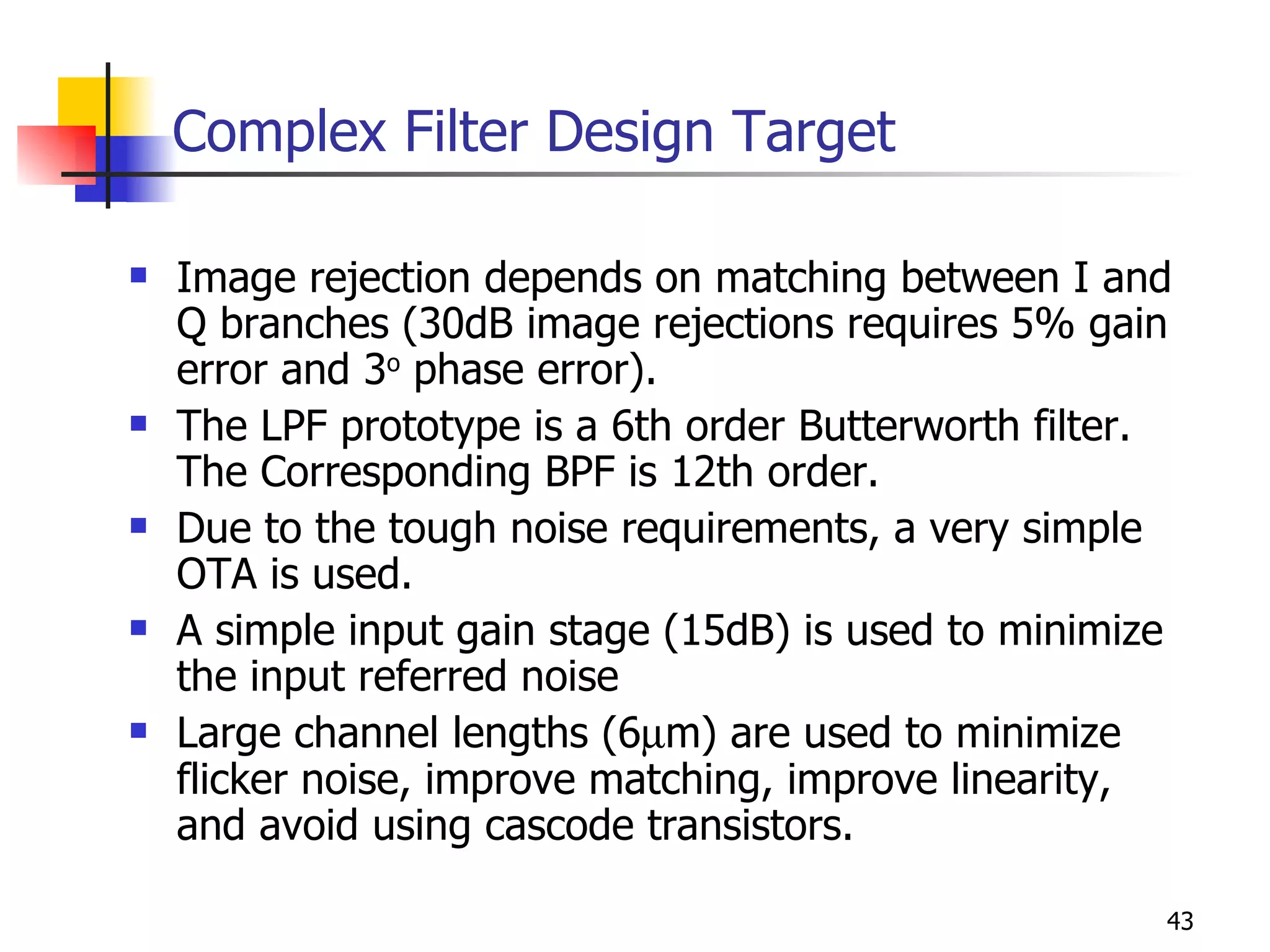 Complex Filter Design Target Image rejection depends on matching between I and Q branches (30dB image rejections requires 5% gain error and 3 o  phase error). The LPF prototype is a 6th order Butterworth filter. The Corresponding BPF is 12th order. Due to the tough noise requirements, a very simple OTA is used. A simple input gain stage (15dB) is used to minimize the input referred noise Large channel lengths (6  m) are used to minimize flicker noise, improve matching, improve linearity, and avoid using cascode transistors. 