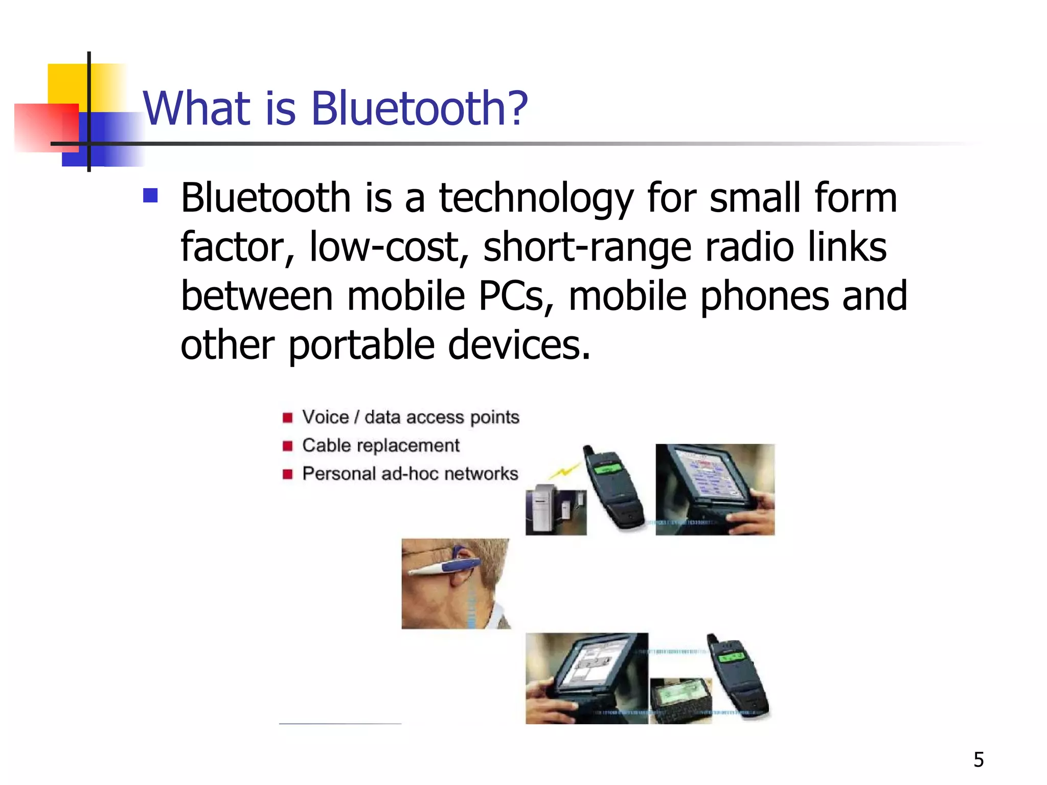 What is Bluetooth? Bluetooth is a technology for small form factor, low-cost, short-range radio links between mobile PCs, mobile phones and other portable devices. 