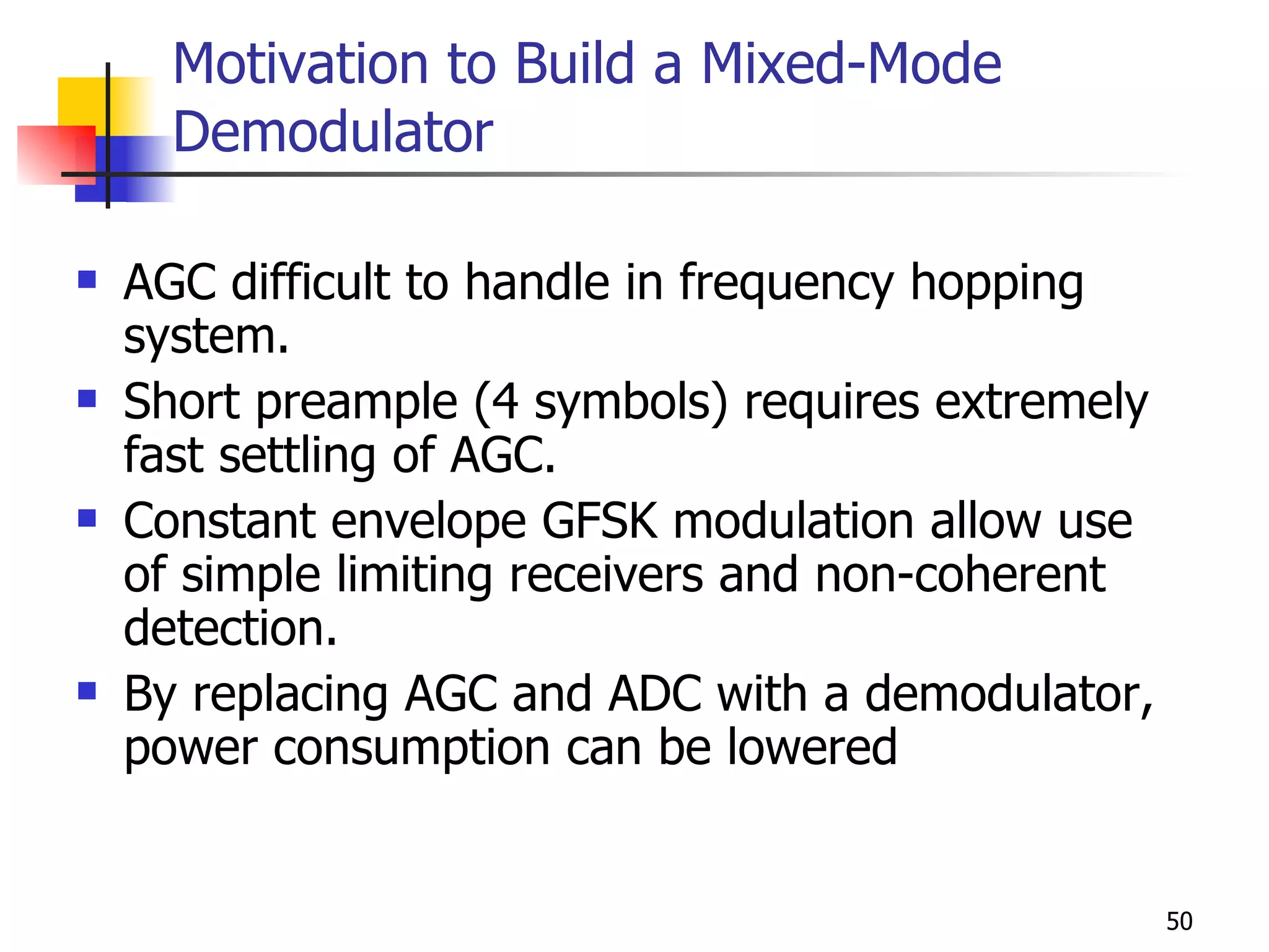 Motivation to Build a Mixed-Mode Demodulator AGC difficult to handle in frequency hopping system. Short preample (4 symbols) requires extremely fast settling of AGC. Constant envelope GFSK modulation allow use of simple limiting receivers and non-coherent detection. By replacing AGC and ADC with a demodulator, power consumption can be lowered 