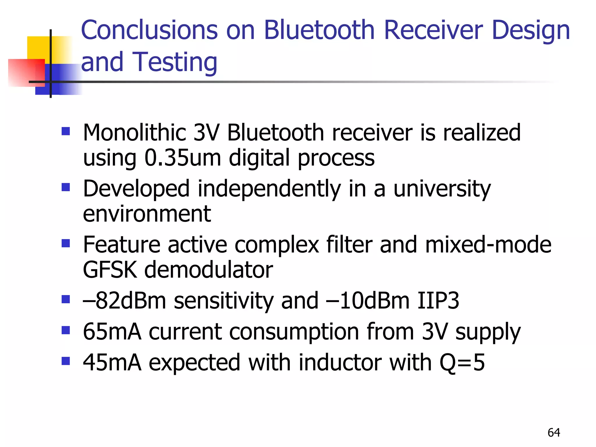 Conclusions on Bluetooth Receiver Design and Testing Monolithic 3V Bluetooth receiver is realized using 0.35um digital process Developed independently in a university environment Feature active complex filter and mixed-mode GFSK demodulator –82dBm sensitivity and –10dBm IIP3 65mA current consumption from 3V supply 45mA expected with inductor with Q=5 