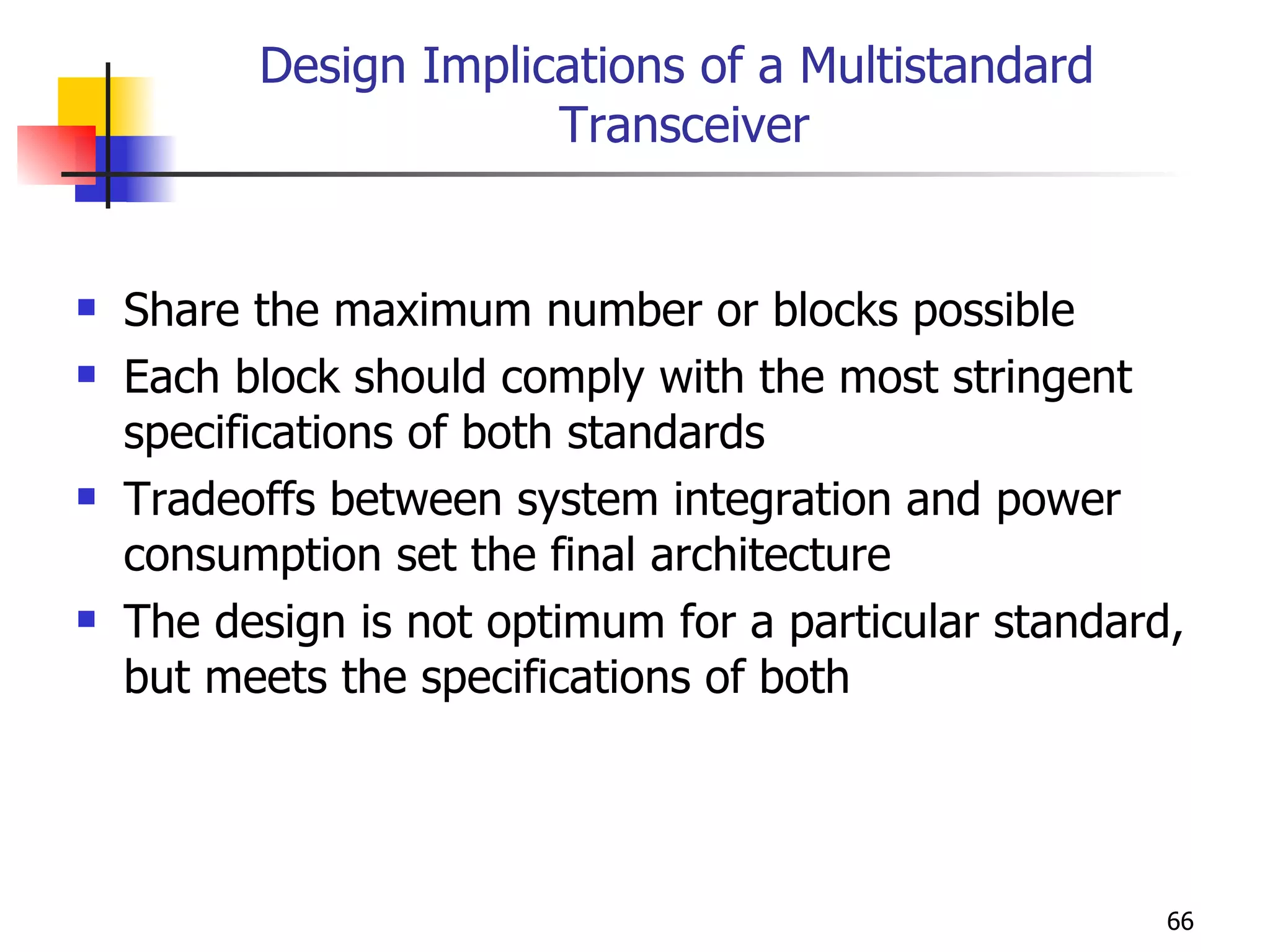 Design Implications of a Multistandard  Transceiver Share the maximum number or blocks possible Each block should comply with the most stringent specifications of both standards Tradeoffs between system integration and power consumption set the final architecture The design is not optimum for a particular standard, but meets the specifications of both 