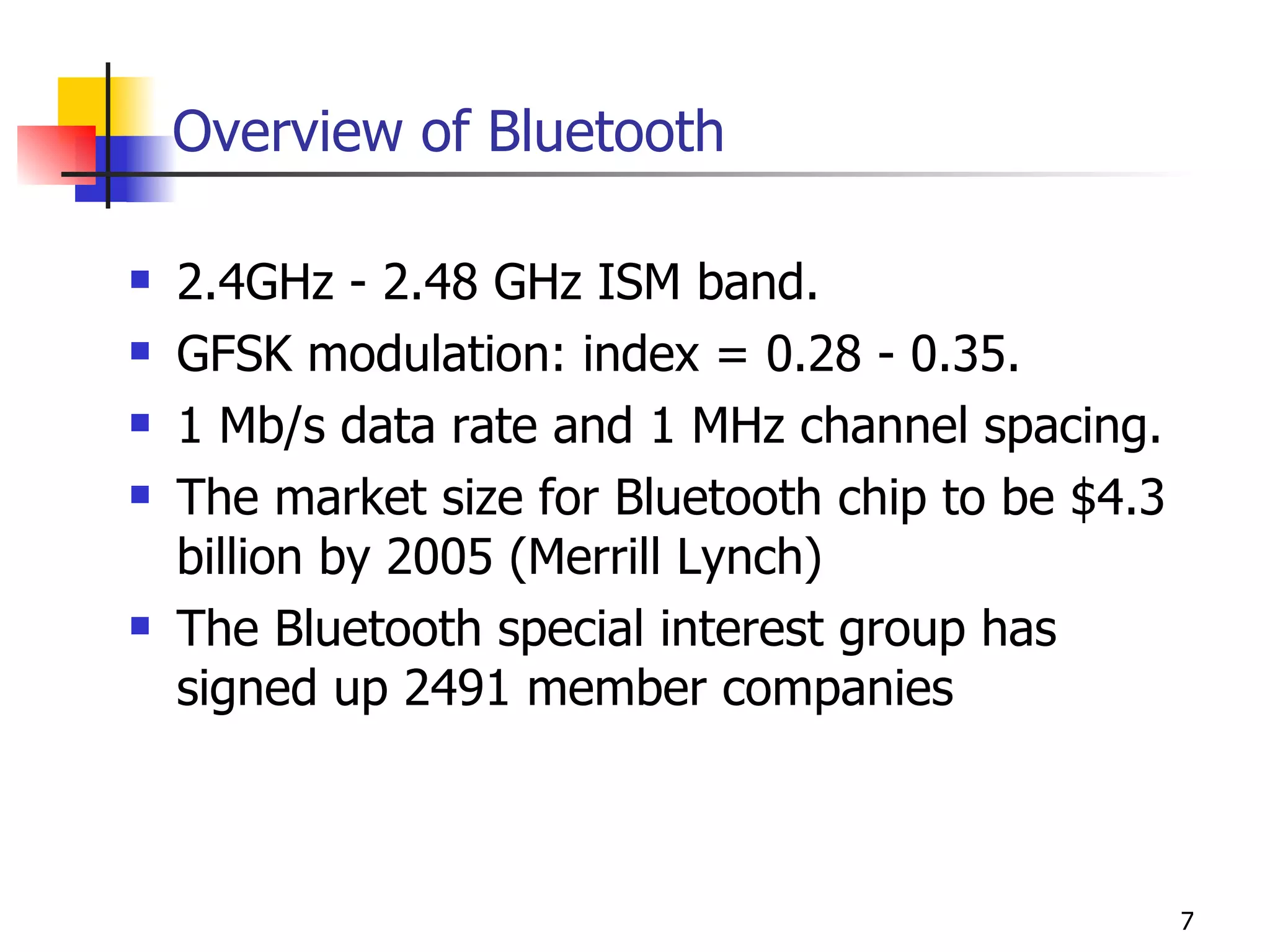 Overview of Bluetooth 2.4GHz - 2.48 GHz ISM band. GFSK modulation: index = 0.28 - 0.35. 1 Mb/s data rate and 1 MHz channel spacing. The market size for Bluetooth chip to be $4.3 billion by 2005 (Merrill Lynch) The Bluetooth special interest group has signed up 2491 member companies  