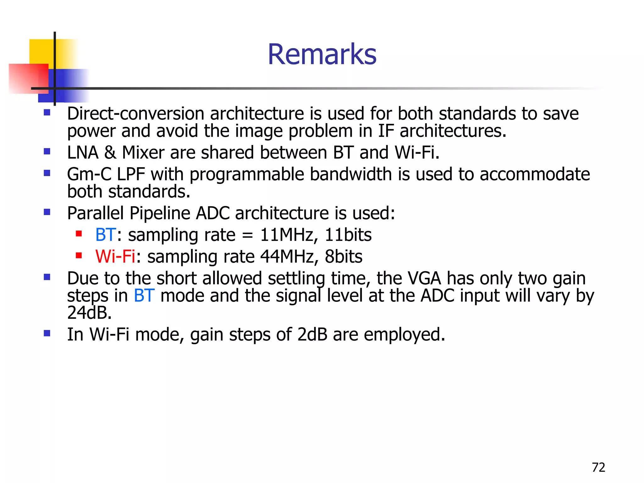 Remarks Direct-conversion architecture is used for both standards to save power and avoid the image problem in IF architectures. LNA & Mixer are shared between BT and Wi-Fi. Gm-C LPF with programmable bandwidth is used to accommodate both standards. Parallel Pipeline ADC architecture is used: BT : sampling rate = 11MHz, 11bits Wi-Fi : sampling rate 44MHz, 8bits Due to the short allowed settling time, the VGA has only two gain steps in  BT  mode and the signal level at the ADC input will vary by 24dB. In Wi-Fi mode, gain steps of 2dB are employed. 