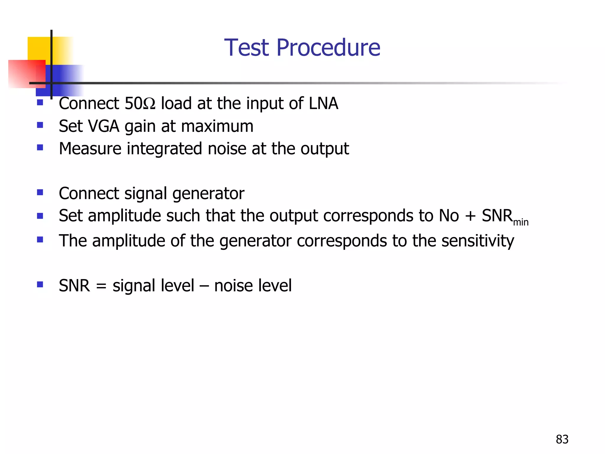 Test Procedure Connect 50   load at the input of LNA Set VGA gain at maximum Measure integrated noise at the output Connect signal generator Set amplitude such that the output corresponds to No + SNR min The amplitude of the generator corresponds to the sensitivity SNR = signal level – noise level  