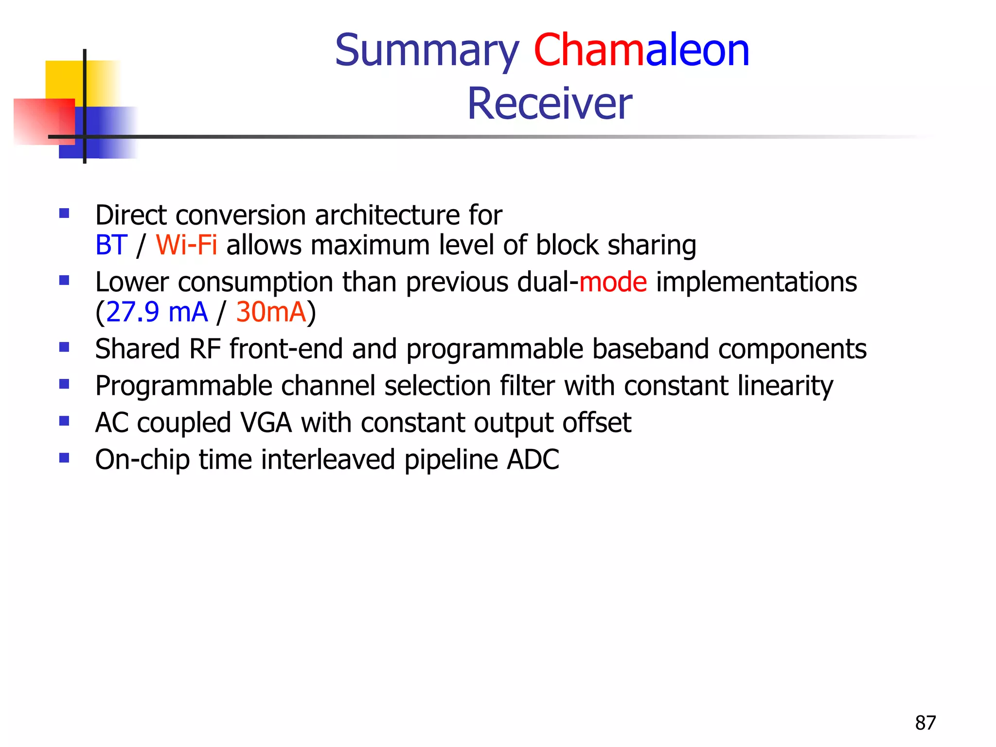 Summary  Cham aleon   Receiver Direct conversion architecture for  BT  /  Wi-Fi  allows maximum level of block sharing Lower consumption than previous dual- mode  implementations ( 27.9 mA  /  30mA ) Shared RF front-end and programmable baseband components Programmable channel selection filter with constant linearity AC coupled VGA with constant output offset On-chip time interleaved pipeline ADC 