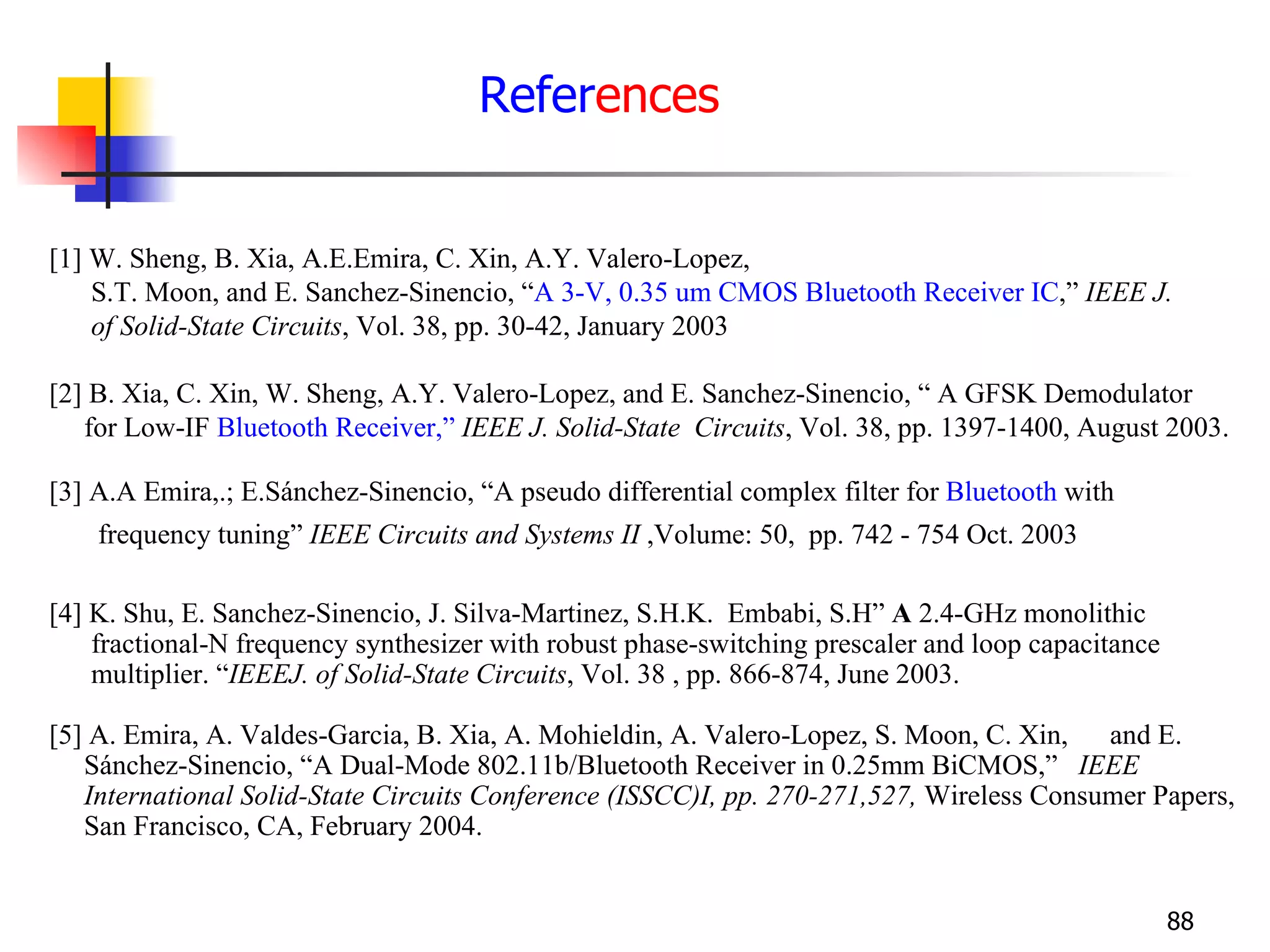 Refer ences [1] W. Sheng, B. Xia, A.E.Emira, C. Xin, A.Y. Valero-Lopez, S.T. Moon, and E. Sanchez-Sinencio, “ A 3-V, 0.35 um CMOS Bluetooth Receiver IC ,”  IEEE J.  of Solid-State Circuits , Vol. 38, pp. 30-42, January 2003 [2] B. Xia, C. Xin, W. Sheng, A.Y. Valero-Lopez, and E. Sanchez-Sinencio, “ A GFSK Demodulator  for Low-IF  Bluetooth Receiver,”   IEEE J. Solid-State  Circuits , Vol. 38, pp. 1397-1400, August 2003. [3] A.A Emira,.; E.Sánchez-Sinencio, “A pseudo differential complex filter for  Bluetooth  with  frequency tuning”  IEEE Circuits and Systems II  ,Volume: 50,  pp. 742 - 754 Oct. 2003   [4] K. Shu, E. Sanchez-Sinencio, J. Silva-Martinez, S.H.K.  Embabi, S.H”  A  2.4-GHz monolithic  fractional-N frequency synthesizer with robust phase-switching prescaler and loop capacitance  multiplier. “ IEEEJ. of Solid-State Circuits , Vol. 38 , pp. 866-874, June 2003. [5] A. Emira, A. Valdes-Garcia, B. Xia, A. Mohieldin, A. Valero-Lopez, S. Moon, C. Xin,  and E.  Sánchez-Sinencio, “A Dual-Mode 802.11b/Bluetooth Receiver in 0.25mm BiCMOS,”  IEEE  International Solid-State Circuits Conference (ISSCC)I, pp. 270-271,527,  Wireless Consumer Papers,  San Francisco, CA, February 2004. 