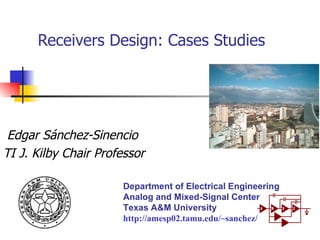 Receivers Design: Cases Studies Edgar Sánchez-Sinencio TI J. Kilby Chair Professor Department of Electrical Engineering Analog and Mixed-Signal Center Texas A&M University http://amesp02.tamu.edu/~sanchez/ 