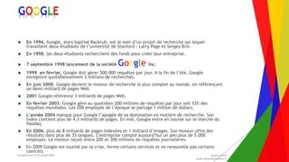 Encadrement d’un projet Web André Gentit
andre.gentit@estacom.fr
Encadrement d’un projet Web André Gentit
andre.gentit@estacom.fr
GOOGLE
 En 1996, Google, alors baptisé Backrub, est le nom d’un projet de recherche sur lequel
travaillent deux étudiants de l’université de Stanford : Larry Page et Sergey Brin
 En 1998, les deux étudiants recherchent des fonds pour créer leur entreprise.
 7 septembre 1998 lancement de la société Google Inc.
 1999 en février, Google doit gérer 500.000 requêtes par jour. A la fin de l’été, Google
enregistre quotidiennement 3 millions de recherches.
 En juin 2000, Google devient le moteur de recherche le plus complet au monde, en référençant
un demi-milliard de pages Web.
 2001 Google référence 3 milliards de pages Web.
 En février 2003, Google gère au quotidien 200 millions de requêtes par jour soit 53% des
requêtes mondiales. Les 200 employés de l’époque se partage 1 million de dollars.
 L’année 2004 marque pour Google l’apogée de sa domination en matière de recherche. Son
index contient plus de 4,3 milliards de pages. En mai, Google entre en bourse sur le marché du
Nasdaq.
 En 2006, plus de 8 milliards de pages indexées et 1 milliard d’images. Son moteur offre des
résultats dans plus de 35 langues. L’entreprise compte aujourd’hui un peu plus de 5.000
employés. Le moteur reçoit entre 200 et 300 millions de requêtes journalières.
 En 2009 Google est touché par la crise, ferme certains services et ne renouvelle pas certains
contrats
 