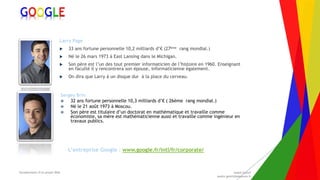 Encadrement d’un projet Web André Gentit
andre.gentit@estacom.fr
Encadrement d’un projet Web André Gentit
andre.gentit@estacom.fr
GOOGLE
Larry Page
 33 ans fortune personnelle 10,2 milliards d’€ (27ème rang mondial.)
 Né le 26 mars 1973 à East Lansing dans le Michigan.
 Son père est l’un des tout premier informaticien de l’histoire en 1960. Enseignant
en faculté il y rencontrera son épouse, informaticienne également.
 On dira que Larry à un disque dur à la place du cerveau.
Sergey Brin
 32 ans fortune personnelle 10,3 milliards d’€ ( 26ème rang mondial.)
 Né le 21 août 1973 à Moscou.
 Son père est titulaire d’un doctorat en mathématique et travaille comme
économiste, sa mère est mathématicienne aussi et travaille comme ingénieur en
travaux publics.
L’entreprise Google : www.google.fr/intl/fr/corporate/
 