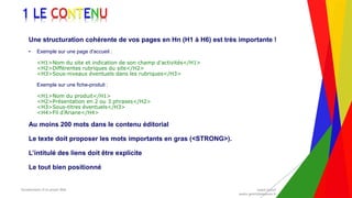 Encadrement d’un projet Web André Gentit
andre.gentit@estacom.fr
Encadrement d’un projet Web André Gentit
andre.gentit@estacom.fr
1 LE CONTENU
Une structuration cohérente de vos pages en Hn (H1 à H6) est très importante !
• Exemple sur une page d'accueil :
<H1>Nom du site et indication de son champ d'activités</H1>
<H2>Différentes rubriques du site</H2>
<H3>Sous-niveaux éventuels dans les rubriques</H3>
Exemple sur une fiche-produit :
<H1>Nom du produit</H1>
<H2>Présentation en 2 ou 3 phrases</H2>
<H3>Sous-titres éventuels</H3>
<H4>Fil d’Ariane</H4>
Au moins 200 mots dans le contenu éditorial
Le texte doit proposer les mots importants en gras (<STRONG>).
L’intitulé des liens doit être explicite
Le tout bien positionné
 