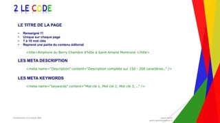 Encadrement d’un projet Web André Gentit
andre.gentit@estacom.fr
Encadrement d’un projet Web André Gentit
andre.gentit@estacom.fr
2 LE CODE
LE TITRE DE LA PAGE
• Renseigné !!!
• Unique sur chaque page
• 7 à 10 mot clés
• Reprend une partie du contenu éditorial
<title>Amphore du Berry Chambre d'hôte à Saint Amand Montrond </title>
LES META DESCRIPTION
<meta name="Description" content=“Description complete sur 150 - 200 caractères.." />
LES META KEYWORDS
<meta name=“keywords" content=“Mot clé 1, Mot clé 2, Mot clé 3, .." />
 