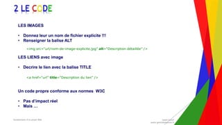 Encadrement d’un projet Web André Gentit
andre.gentit@estacom.fr
Encadrement d’un projet Web André Gentit
andre.gentit@estacom.fr
2 LE CODE
LES IMAGES
• Donnez leur un nom de fichier explicite !!!
• Renseigner la balise ALT
<img src=“url/nom-de-image-explicite.jpg” alt=“Description détaillée” />
LES LIENS avec image
• Decrire le lien avec la balise TITLE
<a href=“url” title=“Description du lien” />
Un code propre conforme aux normes W3C
• Pas d’impact réel
• Mais …
 
