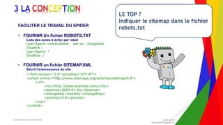 Encadrement d’un projet Web André Gentit
andre.gentit@estacom.fr
Encadrement d’un projet Web André Gentit
andre.gentit@estacom.fr
3 LA CONCEPTION
FACILITER LE TRAVAIL DU SPIDER
• FOURNIR Un fichier ROBOTS.TXT
Liste des zones à éviter par robot
User-Agent: nomDuRobot par ex : Googlebot
Disallow :
User-Agent: *
Disallow: /
• FOURNIR un fichier SITEMAP.XML
Décrit l’arborescence du site
<?xml version="1.0" encoding="UTF-8"?>
<urlset xmlns="http://www.sitemaps.org/schemas/sitemap/0.9">
<url>
<loc>http://www.example.com/</loc>
<lastmod>2005-01-01</lastmod>
<changefreq>monthly</changefreq>
<priority>0.8</priority>
</url>
</urlset>
 